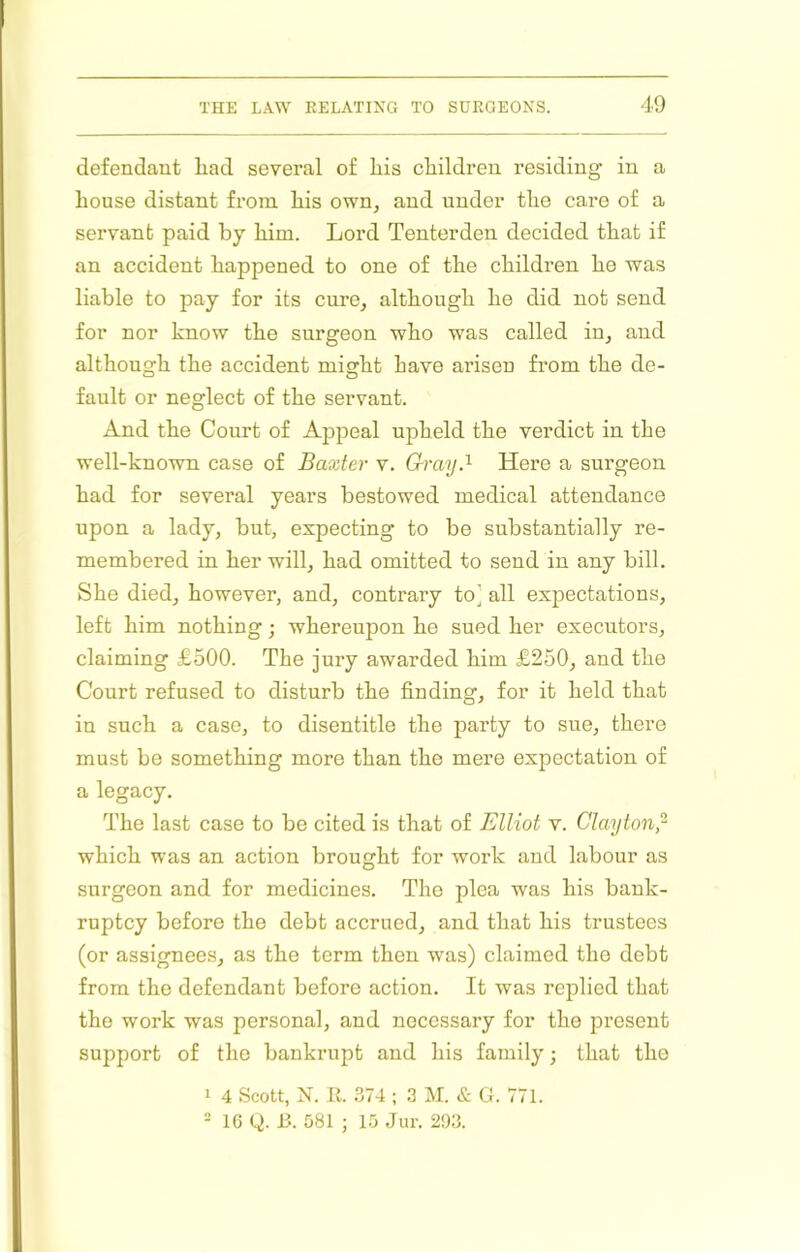 defendant liad several of liis children residing in a house distant from his own, and under the care of a servant paid by him. Lord Tenterden decided that if an accident happened to one of the childi’en he was liable to pay for its cure, although he did not send for nor know the surgeon who was called in, and although the accident might have arisen from the de- fault or neglect of the servant. And the Court of Appeal upheld the verdict in the well-known case of Baxter v. Gray.''- Here a surgeon had for several years bestowed medical attendance upon a lady, but, expecting to be substantially re- membered in her will, had omitted to send in any bill. She died, however, and, contrary to] all expectations, left him nothing; whereupon he sued her executors, claiming £500. The jury awarded him £250, and the Court refused to disturb the finding, for it held that in such a case, to disentitle the party to sue, there must be something more than the mere expectation of a legacy. The last case to be cited is that of Elliot v. Clayton,- which was an action brought for work and labour as surgeon and for medicines. The pica was his bank- ruptcy before the debt accrued, and that his trustees (or assignees, as the term then was) claimed the debt from the defendant before action. It was replied that the work was personal, and necessary for the present support of the bankrupt and his family; that the 1 4 Scott, N. 11. 374 ; 3 M. & L. 771. - IG Q. 13. 581 ; 15 Jur. 2!)3.