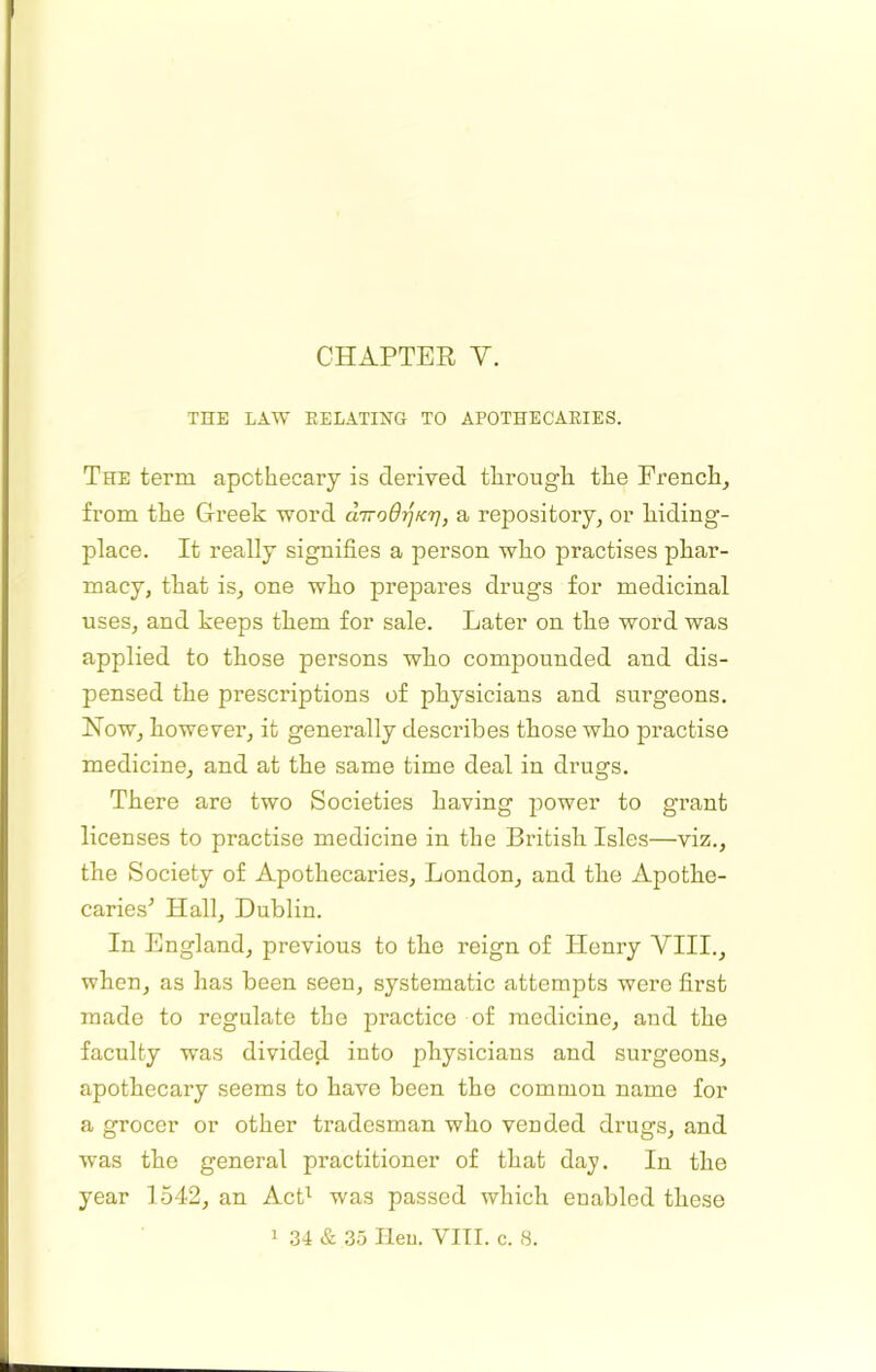CHAPTER V. THE LAW RELATING TO APOTHECARIES. The term apothecary is derived through the French, from the Greek word aTroOi^Kr], a repository, or kiding- place. It really signifies a person who practises pliar- macy, that is, one wlio prepares drugs for medicinal uses, and keeps them for sale. Later on tlie word was applied to those persons who compounded and dis- pensed the prescriptions of physicians and surgeons. Now, however, it generally describes those who practise medicine, and at the same time deal in drugs. There are two Societies having power to grant licenses to practise medicine in the British Isles—viz., the Society of Apothecaries, London, and the Apothe- caries^ Hall, Dublin. In England, previous to the reign of Henry VIII., when, as has been seen, systematic attempts were first made to regulate the practice of medicine, and the faculty was divided into physicians and surgeons, apothecary seems to have been the common name for a grocer or other tradesman who vended drugs, and was the general practitioner of that day. In the year 1542, an AcB was passed which enabled these