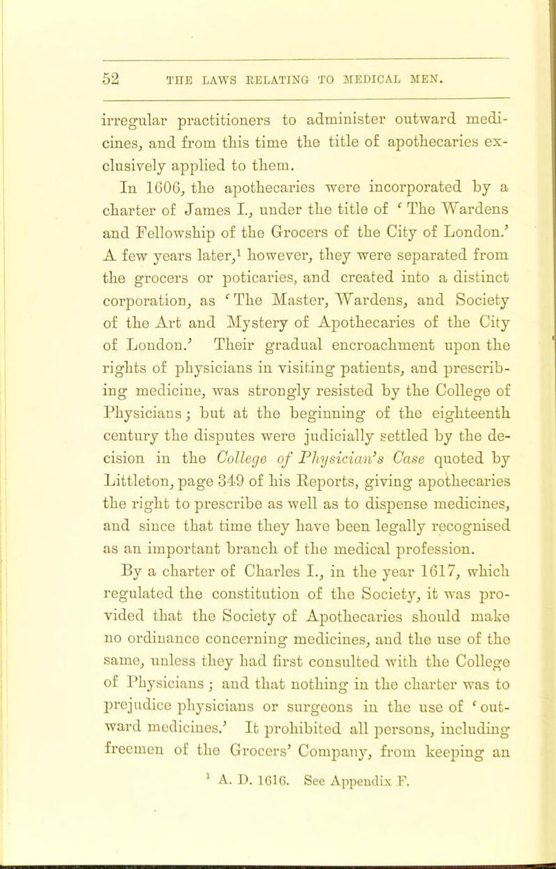 irregular practitioners to administer outward medi- cines, and from tliis time tlie title of apothecaries ex- clusively applied to them. In 160G, the apothecaries were incorporated by a charter of James I., under the title of ^ The Wardens and Fellowship of the Grocers of the City of London.^ A few years laterj however, they were separated from the grocers or poticaries, and created into a distinct corporation, as The Master, Wardens, and Society of the Art and Mystery of Apothecaries of the City of London.'’ Their gradual encroachment upon the rights of physicians in visiting patients, and prescrib- ing medicine, was strongly resisted by the College of Physicians; but at the beginning of the eighteenth century the disputes were judicially settled by the de- cision in the College of Physician’s Case quoted by Littleton, page 349 of his Eeports, giving apothecaries the right to prescribe as well as to dispense medicines, and since that time they have been legally I’ecognised as an important branch of the medical profession. By a charter of Charles I., in the year 1617, which regulated the constitution of the Society, it was jiro- vided that the Society of Apothecaries should make no ordinance concerning medicines, and the use of the same, unless they had first consulted with the College of Physicians ; and that nothing in the charter was to lU’ejudice physicians or surgeons in the use of 'out- ward medicines.’ It prohibited all persons, including freemen of the Grocers’ Company, from keeping an ^ A. D. IClG. See Appendix F.