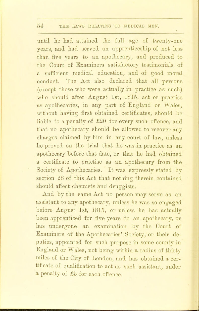until he had attained the full age of twenty-one years, and had served an apprenticeship of not less than five years to an apothecary, and produced to the Court of Examiners satisfactory testimonials of a sufficient medical education, and of good moral conduct. The Act also declared that all persons (except those who were actually iu practice as such) who should after August 1st, 1815, act or practise as apothecaries, in any part of England or Wales, without having first obtained certificates, should be liable to a penalty of £20 for every such offence, and that no apothecary should be allowed to recover any charges claimed by him in any court of law, unless he proved on the trial that he was in practice as an apothecary before that date, or that he had obtained a certificate to practise as an apothecary from the Society of Apothecaries. It was expressly stated by section 28 of this Act that nothins: therein contained should affect chemists and druernists. And by the same Act no person may serve as an assistant to any apothecary, unless he was so engaged before August 1st, 1815, or unless he has actually been apprenticed for five years to an apothecary, or has undergone an examination by the Court of Examiners of the Apothecaries’ Society, or their de- puties, appointed for such purpose in some county in England or Wales, not being within a radius of thirty miles of the City of London, and has obtained a cer- tificate of qualification to act as such assistant, under a penalty of £5 for each offence.