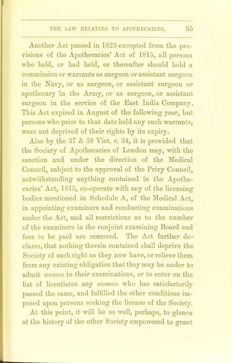 Another Act passed in 1825 excepted from the pro- visions of the Apothecaries’ Act of 1815^ all persons who held, or had held, or thereafter should hold a commission or warrants as surgeon or assistant surgeon in the Xavy, or as surgeon, or assistant surgeon or apothecary 'in the Army, or as surgeon, or assistant surgeon in the service of the East India Company. This Act expired in August of the following yeai*, hut persons who prior to that date held any such warrants, were not deprived of their rights by its expiry. Also by the 37 & 38 Viet. c. 34, it is provided that the Society of Apothecaries of London may, with the sanction and under the direction of the Medical Council, subject to the approval of the Privy Council, notwithstanding anything contained in the Apothe- caries’ Act, 1815, co-operate with any of the licensing bodies mentioned in Schedule A, of the Medical Act, in appointing examiners and conducting examinations under the Act, and all restrictions as to the number of the examiners in the conjoint examining Board and fees to be paid are removed. The Act further de-' dares, that nothing therein contained shall deprive the Society of such right as they now have, or relieve them from any existing obligation that they may be under to admit women to their examinations, or to enter on the list of licentiates any woman who has satisfactorily passed the same, and fulfilled the other conditions im- posed upon persons seeking the license of the Society. At this point, it will be as well, perhaps, to glanco at the history of the other Society empowered to grant