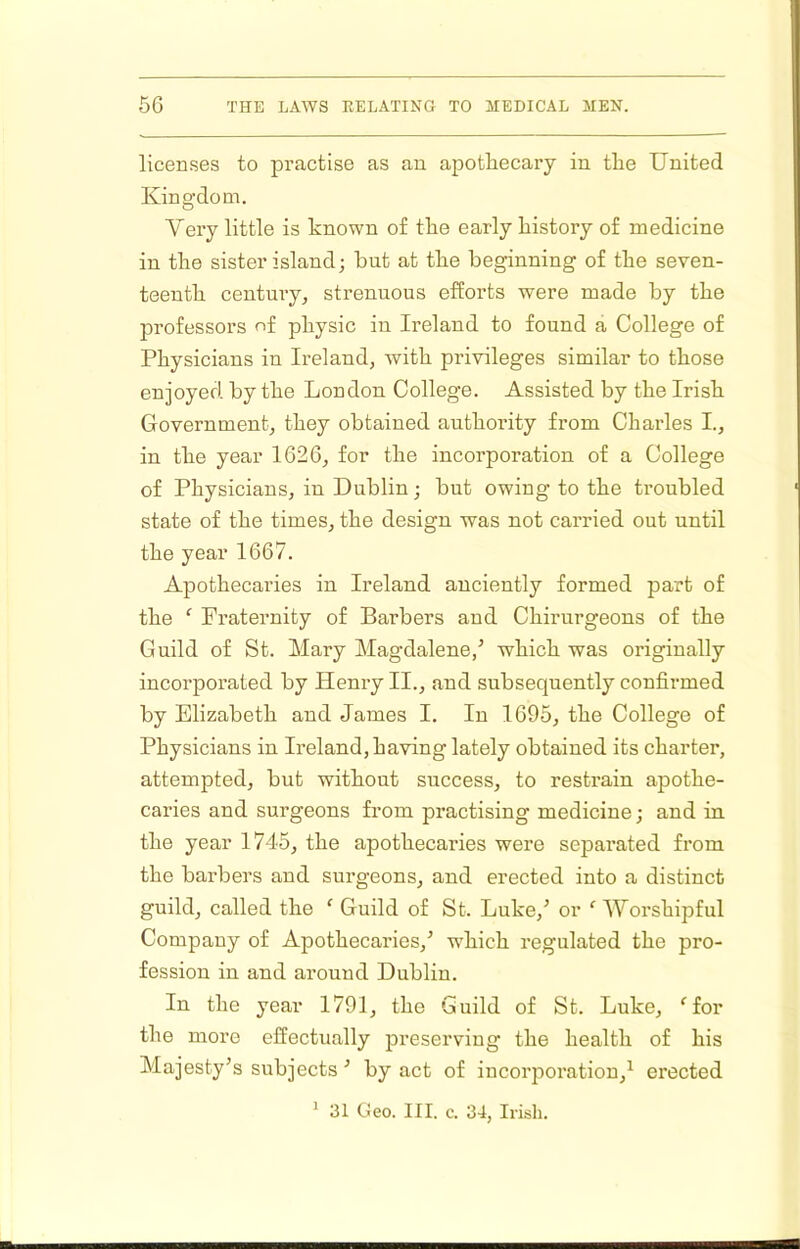 licenses to practise as an apothecary in the United Kingdom. Very little is known of the early history of medicine in the sister island; but at the beginning of the seven- teenth century, strenuous efforts were made by the professors of physic in Ireland to found a College of Physicians in Ireland, with privileges similar to those enjoyed by the London College. Assisted by the Irish Government, they obtained authority from Charles I., in the year 1626, for the incorporation of a College of Physicians, in Dublin; but owing to the troubled state of the times, the design was not carried out until the year 1667. Apothecaries in Ireland anciently formed part of the ‘ Fraternity of Barbers and Chirurgeons of the Guild of St. Mary Magdalene/ which was originally incorporated by Henry II., and subsequently confirmed by Elizabeth and James I, In 1695, the College of Physicians in Ireland, having lately obtained its charter, attempted, but without success, to restrain apothe- caries and surgeons from practising medicine j and in the year 1745, the apothecaries were separated from the barbers and surgeons, and erected into a distinct guild, called the ‘ Guild of St. Luke,^ or ‘ Worshipful Company of Apothecaries,^ which regulated the pro- fession in and around Dublin. In the year 1791, the Guild of St. Luke, ^for the more effectually preserving the health of his Majesty’s subjects ’ by act of incorporation,^ erected