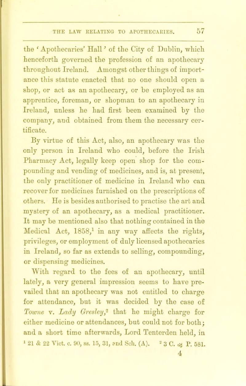 the ‘ Apothecaries’ Hall ’ of the City of Dublin^ which henceforth governed the profession of an apothecary throughout Ireland. Amongst other things of import- ance this statute enacted that no one should open a shop, or act as an apothecary, or be employed as an apprentice, foreman, or shopman to an apothecary in Ireland, unless he had first been examined by the company, and obtained from them the necessary cer- tificate. By virtue of this Act, also, an apothecary was the only person in Ireland who could, before the Irish Pharmacy Act, legally keep open shop for the com- pounding and vending of medicines, and is, at present, the only practitioner of medicine in Ireland who can recover for medicines furnished on the prescriptions of others. He is besides authorised to practise the art and mystery of an apothecary, as a medical practitioner. It may be mentioned also that nothing contained in the Medical Act, 1858,^ in any way affects the rights, privileges, or employment of duly licensed apothecaries in Ireland, so far as extends to selling, compounding, or dispensing medicines. With regard to the fees of an apothecary, until lately, a very general impression seems to have pre- vailed that an apothecary was not entitled to charge for attendance, but it was decided by the case of Towne V. Lady Gresley,^ that he might charge for either medicine or attendances, but could not for both; and a short time afterwards. Lord Tentordeu held, in ^ 21 & 22 Viet. c. 90, ss. 15, 31, ?nd Sch. (A). “ 3 C. cy P. 581. 4