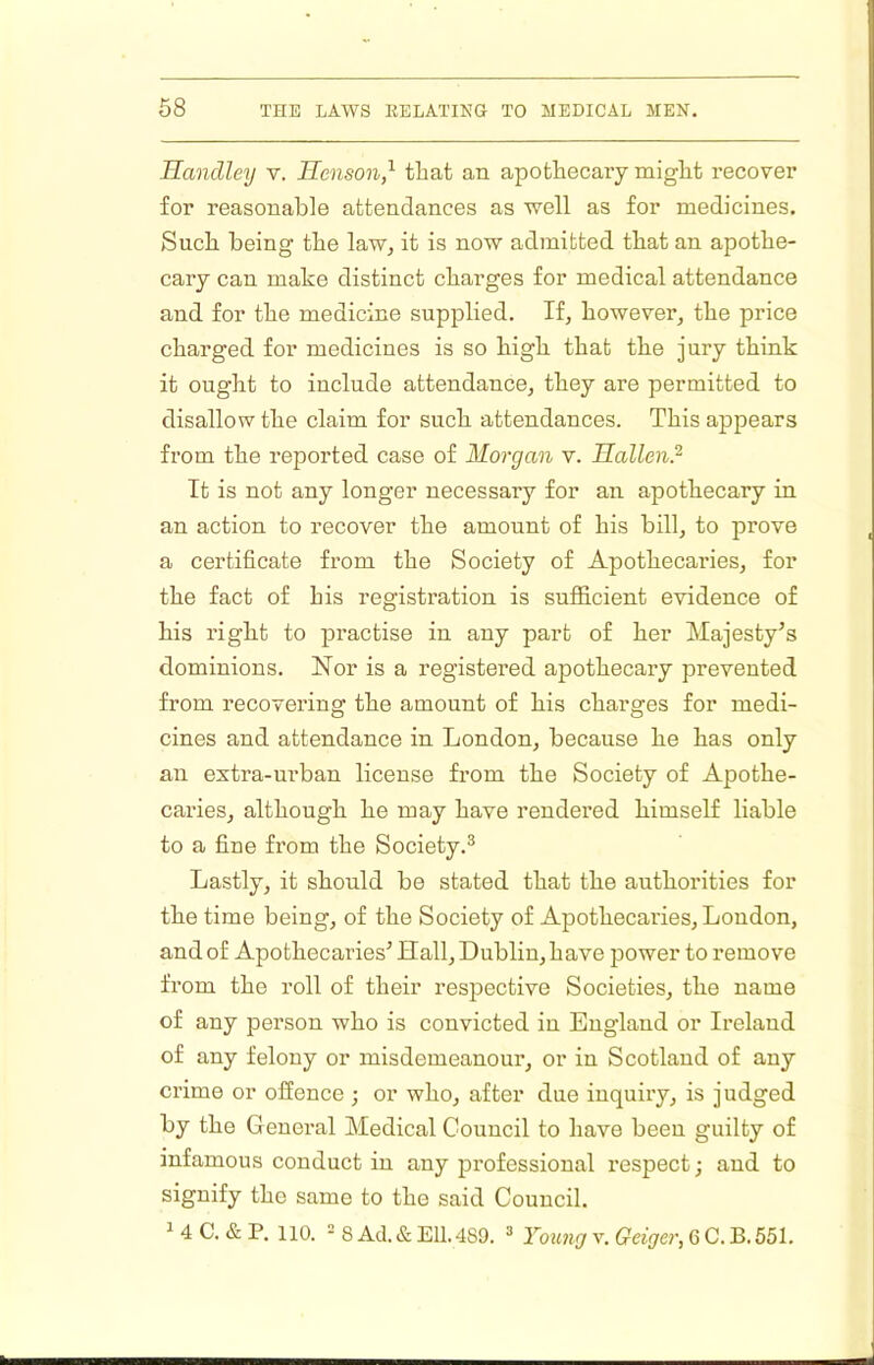 Handley v. Henson,'^ that an apothecary might recover for reasonable attendances as well as for medicines. Such being the law^ it is now admitted that an apothe- cary can make distinct charges for medical attendance and for the medicine supplied. If, however, the price charged for medicines is so high that the jury think it ought to include attendance, they are permitted to disallow the claim for such attendances. This appears from the reported case of Morgan v. Hallen? It is not any longer necessary for an apothecary in an action to recover the amount of his bill, to prove a certificate from the Society of Apothecaries, for the fact of his registration is sufficient evidence of his right to practise in any part of her Majesty’s dominions. Nor is a registered apothecary prevented from recovering the amount of his charges for medi- cines and attendance in London, because he has only an extra-urban license from the Society of Apothe- caries, although he may have rendered himself liable to a fine from the Society.^ Lastly, it should be stated that the authorities for the time being, of the Society of Apothecaries, London, and of Apothecaries’ Hall, Dublin, have power to remove from the roll of their respective Societies, the name of any person who is convicted in England or Ireland of any felony or misdemeanour, or in Scotland of any crime or offence; or who, after due inquiry, is judged by the General Medical Council to have been guilty of infamous conduct in any professional respect; and to signify the same to the said Council.