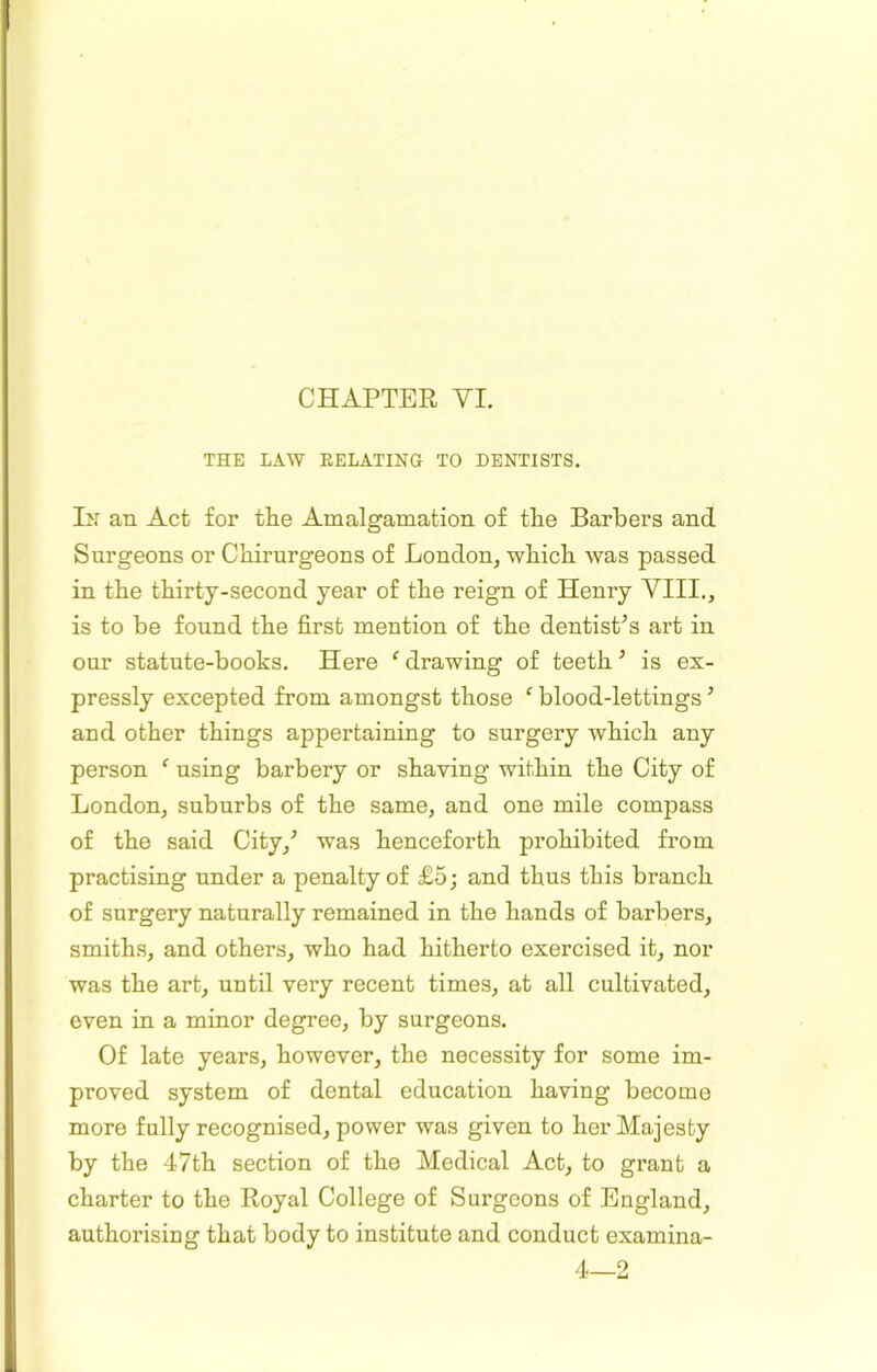 THE LAW EELATING TO DENTISTS. In an Act for the Amalgamation of the Barbers and Surgeons or Chirurgeons of London, which was passed in the thirty-second year of the reign of Henry VIII., is to be found the first mention of the dentist’s art in our statute-books. Here ‘’drawing of teeth’ is ex- pressly excepted from amongst those ‘ blood-lettings ’ and other things appertaining to surgery which any person ‘ using barbery or shaving within the City of London, suburbs of the same, and one mile compass of the said City,’ was henceforth prohibited from practising under a penalty of £5; and thus this branch of surgery naturally remained in the hands of barbers, smiths, and others, who had hitherto exercised it, nor was the art, until very recent times, at all cultivated, even in a minor degree, by surgeons. Of late years, however, the necessity for some im- proved system of dental education having become more fully recognised, power was given to her Majesty by the 47th section of the Medical Act, to grant a charter to the Royal College of Surgeons of England, authorising that body to institute and conduct examina- 4—2