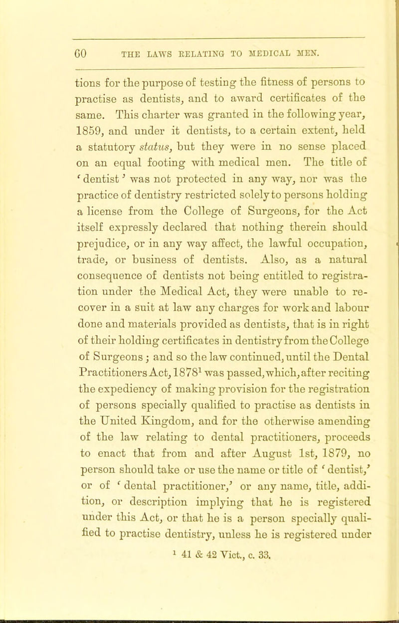 tions for the purpose of testing the fitness of persons to practise as dentists^ and to award certificates of the same. This charter was granted in the following year, 1859, and under it dentists, to a certain extent, held a statutory status, but they were in no sense placed on an equal footing with medical men. The title of ‘ dentist ^ was not protected in any way, nor was the practice of dentistry restricted solely to persons holding a license from the College of Surgeons, for the Act itself expressly declared that nothing therein should prejudice, or in any way affect, the lawful occupation, trade, or business of dentists. Also, as a natural consequence of dentists not being entitled to registra- tion under the Medical Act, they wei’e unable to re- cover in a suit at law any charges for work and labour done and materials provided as dentists, that is in right of their holding certificates in dentistry from the College of Surgeons ; and so the law continued, until the Dental Practitioners Act, 1878^ was passed, which, after reciting the expediency of making provision for the registration of persons specially qualified to practise as dentists in the United Kingdom, and for the otherwise amending of the law relating to dental practitioners, proceeds to enact that from and after Angust 1st, 1879, no person should take or use the name or title of ‘ dentist,^ or of ‘ dental practitioner,^ or any name, title, addi- tion, or description implying that he is registered under this Act, or that he is a person specially quali- fied to practise dentistry, unless he is registered under