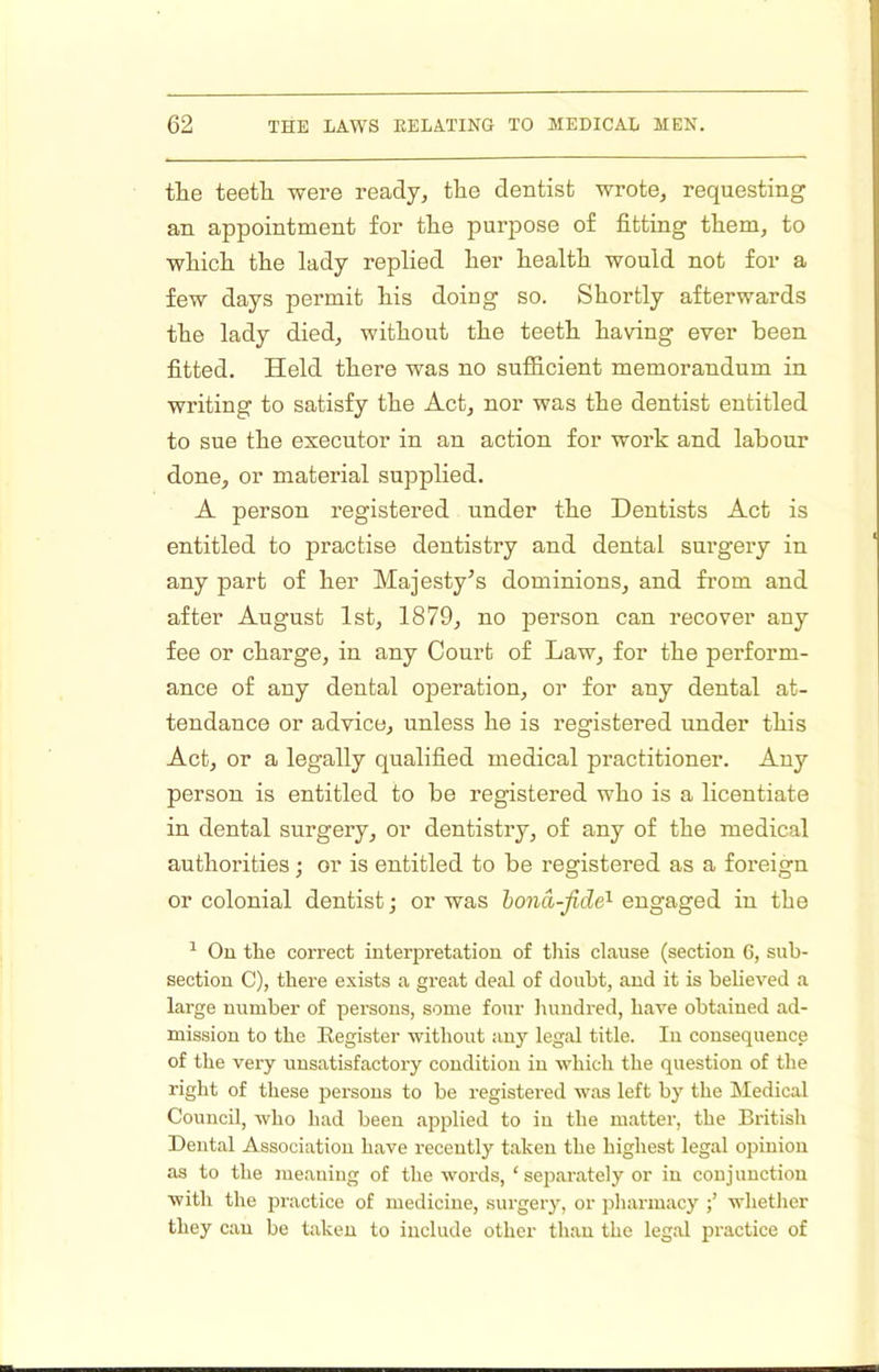 the teeth were ready, the dentist wrote, requesting an appointment for the purpose of fitting them, to which the lady replied her health would not for a few days permit his doing so. Shortly afterwards the lady died, without the teeth having ever been fitted. Held there was no sufiicient memorandum in writing to satisfy the Act, nor was the dentist entitled to sue the executor in an action for work and labour done, or material supplied. A person registered under the Dentists Act is entitled to practise dentistry and dental surgery in any part of her Majesty’s dominions, and from and after August 1st, 1879, no person can recover any fee or charge, in any Court of Law, for the perform- ance of any dental operation, or for any dental at- tendance or advice, unless he is registered under this Act, or a legally qualified medical practitioner. Any person is entitled to be registered who is a licentiate in dental surgery, or dentistry, of any of the medical authorities; or is entitled to be registered as a foreign or colonial dentist; or was hona-fide'- engaged in the ^ On the correct interpretation of tliis clause (section 6, sub- section C), there exists a great deal of doubt, and it is beheved a large number of persons, some four hundred, have obtained ad- mission to the Register without auy legal title. lu consequence of the very unsatisfactory condition in which the question of the right of these persons to he registered was left by the Medical Council, who had been applied to in the matter, the British Dental Association have recently taken the highest legal opinion as to the meaning of the words, ‘ separately or in conjunction with the practice of medicine, surgery, or pliarmacy whether they can be taken to include other than the legal practice of