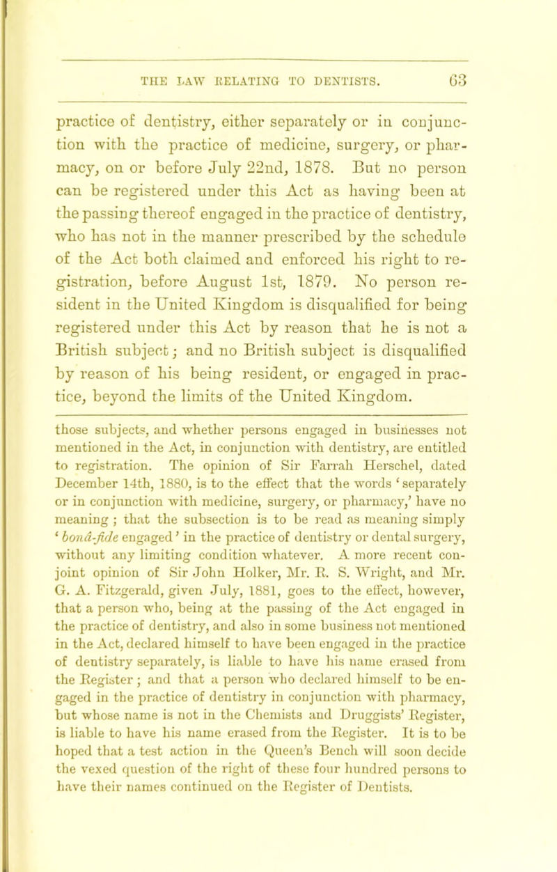 practice of dentistry, either separately or in conjunc- tion with the practice of medicine, surgery, or phar- macy, on or before July 22nd, 1878. But no person can be registered under this Act as having been at the passing thereof engaged in the practice of dentistry, who has not in the manner prescribed by the schedule of the Act both claimed and enforced his right to re- gistration, before August 1st, 1879. No person re- sident in the United Kingdom is disqualified for being registered nnder this Act by reason that he is not a British subject; and no British subject is disqualified by reason of his being resident, or engaged in prac- tice, beyond the limits of the United Kingdom. those subjects, and whether persons engaged in businesses not mentioned in the Act, in conjunction with dentistry, are entitled to registration. The opinion of Sir Farrah Herschel, dated December 14th, 1880, is to the effect that the words ‘ separately or in conjunction with medicine, surgery, or pharmacy,’ have no meaning ; that the subsection is to be read <as meaning simply ‘ bond-Jide engaged ’ in the practice of dentistry or dental surgery, without any limiting condition whatever. A more recent con- joint opinion of Sir John Holker, Mr. E. S. Wright, and Mr. G. A. Fitzgerald, given July, 1881, goes to the effect, however, that a person who, being at the passing of the Act engaged in the practice of dentistry, and also in some business not mentioned in the Act, declared himself to have been engaged in tlie practice of dentistry separately, is liable to have his name erased from the Eegibter ; and that a person who declared himself to be en- gaged in the practice of dentistry in conjunction with pharmacy, but whose name is not in the Chemists and Druggists’ Eegister, is liable to have his name erased from the Eegister. It is to be hoped that a test action in the Queen’s Bench will soon decide the vexed question of the right of these four hundred persons to have their names continued on the Eegister of Dentists.