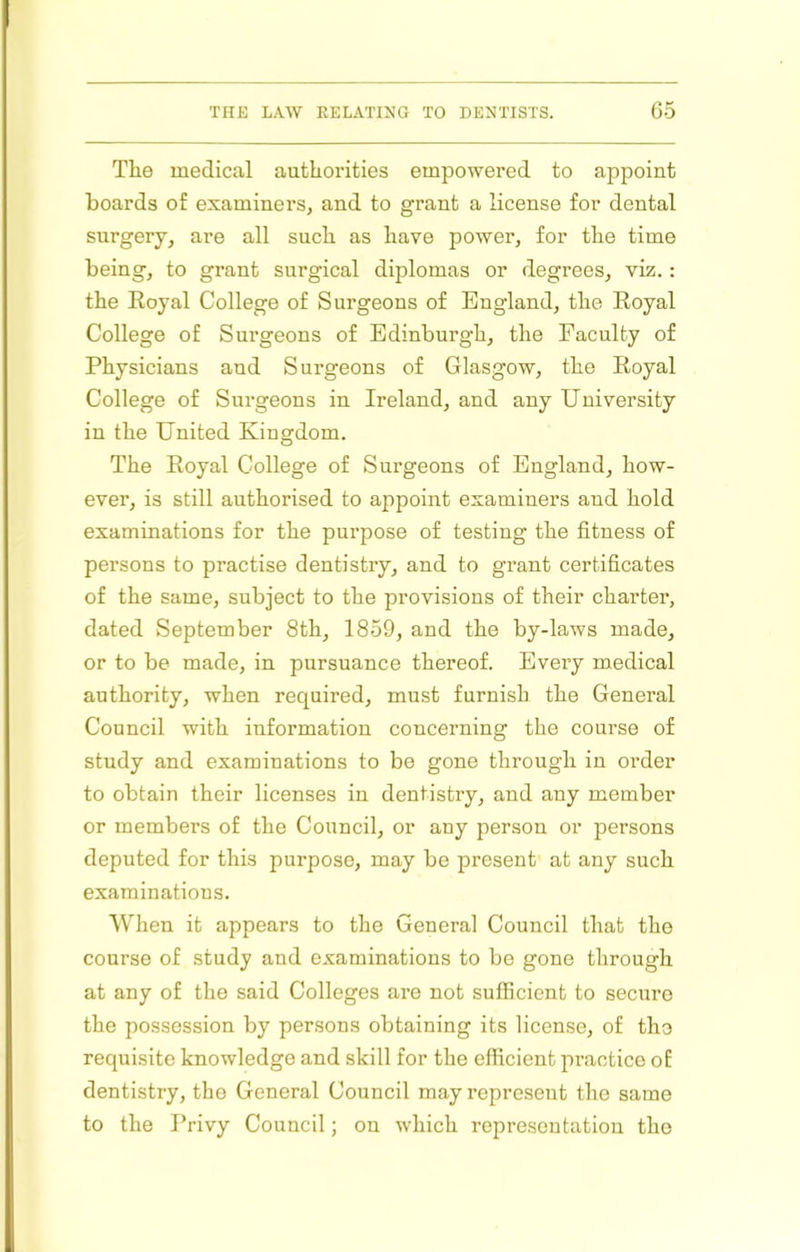 The medical authorities empowered to appoint boards of examiners, and to grant a license for dental surgery, are all such as have power, for the time being, to grant surgical diplomas or degrees, viz.: the Royal College of Surgeons of England, the Royal College of Surgeons of Edinburgh, the Faculty of Physicians and Surgeons of Glasgow, the Royal College of Surgeons in Ireland, and any University in the United Kingdom. The Royal College of Surgeons of England, how- ever, is still authorised to appoint examiners and hold examinations for the purpose of testing the fitness of persons to practise dentistry, and to grant certificates of the same, subject to the provisions of their charter, dated September 8th, 1859, and the by-laws made, or to be made, in pursuance thereof. Every medical authority, when required, must furnish the General Council with information concerning the course of study and examinations to be gone through in order to obtain their licenses in dentistry, and any member or members of the Council, or any person or persons deputed for this purpose, may be present at any such examinations. AVlien it appears to the General Council that the course of study and examinations to be gone through at any of the said Colleges are not sufficient to secure the possession by persons obtaining its license, of the requisite knowledge and skill for the efficient practice of dentistry, the General Council may represent the same to the Privy Council; on which representation the