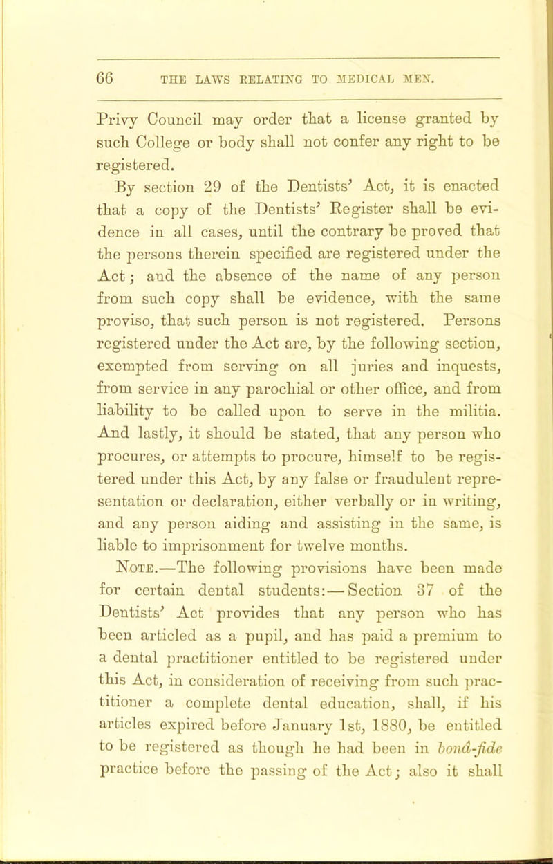 I 66 THE LAWS RELATING TO MEDICAL MEN. Privy Council may order that a license granted by sucb College or body stall not confer any right to be registered. By section 29 of the Dentists’ Act, it is enacted that a copy of the Dentists’ Eegister shall be evi- dence in all cases, until the contrary be proved that the jiersons therein specified are registered under the Act; and the absence of the name of any person from such copy shall be evidence, with the same proviso, that such person is not registered. Persons registered under the Act are, by the following section, exempted from serving on all juries and inquests, from service in any parochial or other office, and from liability to be called upon to serve in the militia. And lastly, it should be stated, that any person who procures, or attempts to procure, himself to be regis- tered under this Act, by any false or fraudulent repre- sentation or declaration, either verbally or in writing, and any person aiding and assisting in the same, is liable to imprisonment for twelve months. Note.—The following provisions have been made for certain dental students: — Section 37 of the Dentists’ Act provides that any person who has been articled as a pupil, and has paid a premium to a dental practitioner entitled to be registered under this Act, in consideration of receiving from such prac- titioner a complete dental education, shall, if his articles expired before January 1st, 1880, be entitled to be registered as though he had been in hovd-Jide practice before the passing of the Act; also it shall