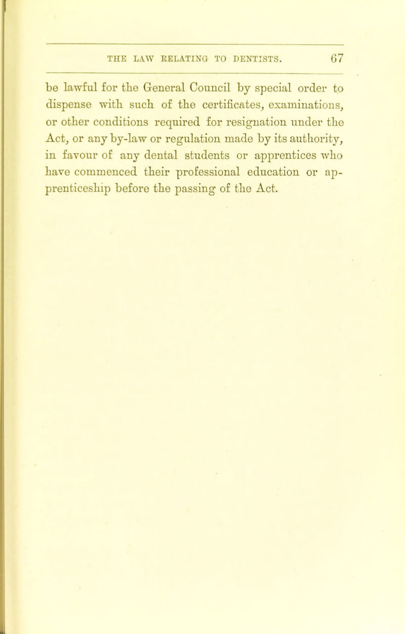 be lawful for tbe General Council by special order to dispense with sucb of tbe certificates^ examinations, or other conditions required for resignation under the Act, or any by-law or regulation made by its authority, in favour of any dental students or apprentices who have commenced their professional education or ap- prenticeship before the passing of the Act.