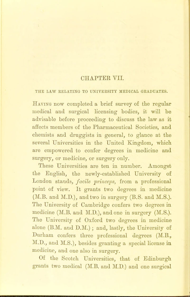 CHAPTER VII. THE LAW RELATING TO UNIVERSITY MEDICAL GRADUATES. Having now completed a brief survey of the regular medical and surgical licensing bodies^ it will be advisable before proceeding to discuss the law as it affects members of the Pharmaceutical Societies, and chemists and druggists in general, to glance at the several Universities in the United Kingdom, which are empowered to confer degrees in medicine and surgery, or medicine, or surgery only. These Universities are ten in number. Amongst the English, the newly-established University of London stands, facile princeps, from a professional point of view. It grants two degrees in medicine (M.B. and M.D.), and two in surgery (B.S. and M.S.). The University of Cambridge confers two degrees in medicine (M.B. and M.D.), undone in surgery (M.S.). Tlie University of Oxford two degrees in medicine alone (B.M. and D.M.) ; and, lastly, the University of Durham confers three professional degrees (M.B., M.D., and M.S.), besides granting a special license in medicine, and one also in surgery. Of the Scotch Universities, that of Edinburgh grants two medical (M.B. and M.D.) and one surgical
