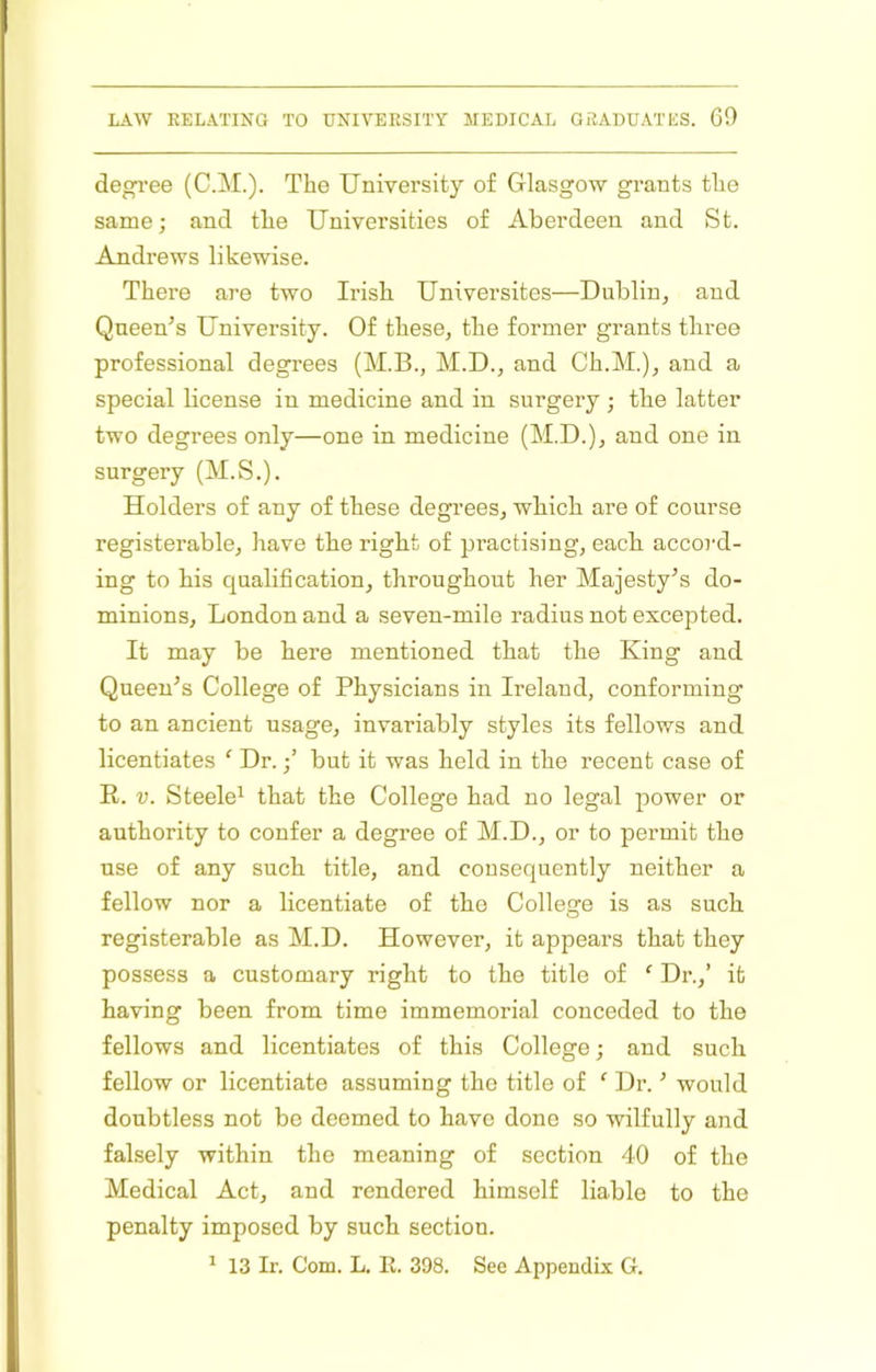 degi’ee (C.M.). The University of Glasgow grants the same; and the Universities of Aberdeen and St. Andrews likewise. There are two Irish Universites—Dublin, and Queen’s University. Of these, the former grants three professional degrees (M.B., M.D., and Ch.M.), and a special license in medicine and in surgery ; the latter two degrees only—one in medicine (M.D.), and one in surgery (M.S.). Holders of any of these degrees, which are of course registerable, have the right of practising, each accord- ing to his qualification, throughout her Majesty’s do- minions, London and a seven-mile radius not excepted. It may be here mentioned that the King and Queen’s College of Physicians in Ireland, conforming to an ancient usage, invariably styles its fellows and licentiates ‘ Dr.but it was held in the recent case of E. V. Steele^ that the College had no legal power or authority to confer a degree of M.D., or to permit the use of any such title, and consequently neither a fellow nor a licentiate of the Colleire is as such registerable as M.D. However, it appears that they possess a customary right to the title of ‘ Dr.,’ it having been from time immemorial conceded to the fellows and licentiates of this College; and such fellow or licentiate assuming the title of Dr. ’ would doubtless not bo deemed to have done so wilfully and falsely within the meaning of section 40 of the Medical Act, and rendered himself liable to the penalty imposed by such section. ^ 13 Ir. Com. L. E. 398. See Appendix G.