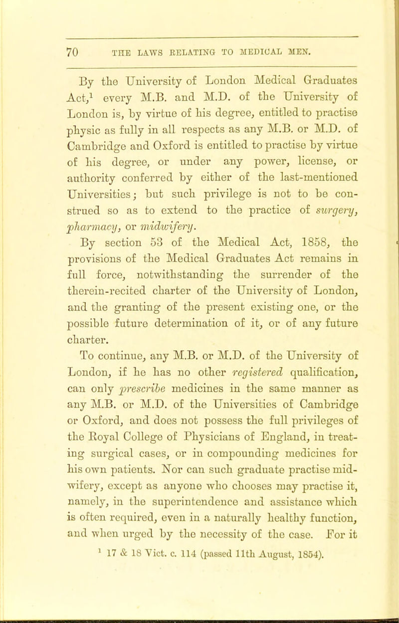 By the University of London Medical Graduates Act/ every M.B. and M.D. of the University of London is, by virtue of his degree, entitled to practise physic as fully in all respects as any M.B. or M.D. of Cambridge and Oxford is entitled to practise by virtue of his degree, or under any power, license, or authority conferred by either of the last-mentioned Universities; but such privilege is not to be con- strued so as to extend to the practice of surgery, pJiannacy, or midwifery. By section 53 of the Medical Act, 1858, the provisions of the Medical Graduates Act remains in full force, notwithstanding the surrender of the therein-recited charter of the University of London, and the granting of the present existing one, or the possible future determination of it, or of any future charter. To continue, any M.B. or M.D. of the University of London, if he has no other registered qualification, can only prescribe medicines in the same manner as any M.B. or M.D. of the Universities of Cambridge or Oxford, and does not possess the full privileges of the Eoyal College of Physicians of England, in treat- ing surgical cases, or in compounding medicines for his own patients. Nor can such graduate practise mid- wifery, excejjt as anyone who chooses may practise it, namely, in the superintendence and assistance which is often required, even in a naturally healthy function, and when urged by the necessity of the case. For it ^ 17 & 18 Viet. c. 114 (passed 11th August, 1854).