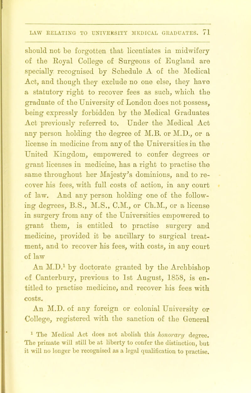 should not be forgotten that licentiates in midwifery of the Eoyal College of Surgeons of England are specially recognised by Schedule A of the Medical Act, and though they exclude no one else, they have a statutory right to recover fees as such, which the graduate of the University of London does not possess, being expressly forbidden by the Medical Graduates Act previously referred to. Under the Medical Act any person holding the degree of M.B. or M.D., or a license in medicine from any of the Universities in the United Kingdom, empowered to confer degrees or grant licenses in medicine, has a right to practise the same throughout her Majesty^s dominions, and to re- cover his fees, with full costs of action, in any court of law. And any person holding one of the follow- ing degrees, B.S., M.S., C.M., or Ch.M., or a license in surgery from any of the Universities empowered to grant them, is entitled to practise surgery and medicine, provided it be ancillary to surgical treat- ment, and to recover his fees, with costs, in any court of law An M.D.^ by doctorate granted by the Archbishop of Canterbury, previous to 1st August, 1858, is en- titled to practise medicine, and recover his fees with costs. An M.D. of any foreign or colonial University or College, registered with the sanction of the General ^ The Medical Act does not abolish this honorary degree. The primate ■will still be at liberty to confer the distinction, but it will no longer be recognised as a legal qualification to practise.