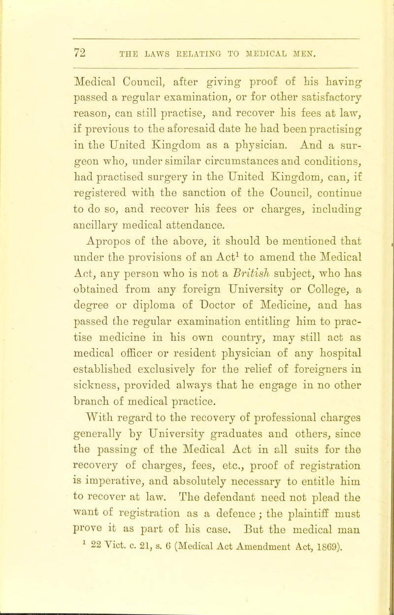 Medical CoDiicil, after giviog proof of liis having passed a regular examination, or for other satisfactory reason, can still practise, and recover his fees at law, if previous to the aforesaid date he had been practising in the United Kingdom as a physician. And a .sur- geon who, under similar circumstances and conditions, had practised surgery in the United Kingdom, can, if registered with the sanction of the Council, continue to do so, and recover his fees or charges, including ancillary medical attendance. Apropos of the above, it should be mentioned that under the provisions of an Act^ to amend the Medical Act, any person who is not a British subject, who has obtained from any foreign University or College, a degree or diploma of Doctor of Medicine, and has passed the regular examination entitling him to prac- tise medicine in his own country, may still act as medical officer or resident physician of any hospital established exclusively for the relief of foreigners in sickness, provided always that he engage in no other branch of medical practice. With regard to the recovery of professional charges generally by University graduates and others, since the passing of the Medical Act in all suits for the recovery of charges, fees, etc., proof of registration is imperative, and absolutely necessary to entitle him to recover at law. The defendant need not plead the want of registration as a defence; the plaintiff must prove it as part of his case. But the medical man ^ 22 Viet. c. 21, s. G (Medical Act Amendment Act, 1869).