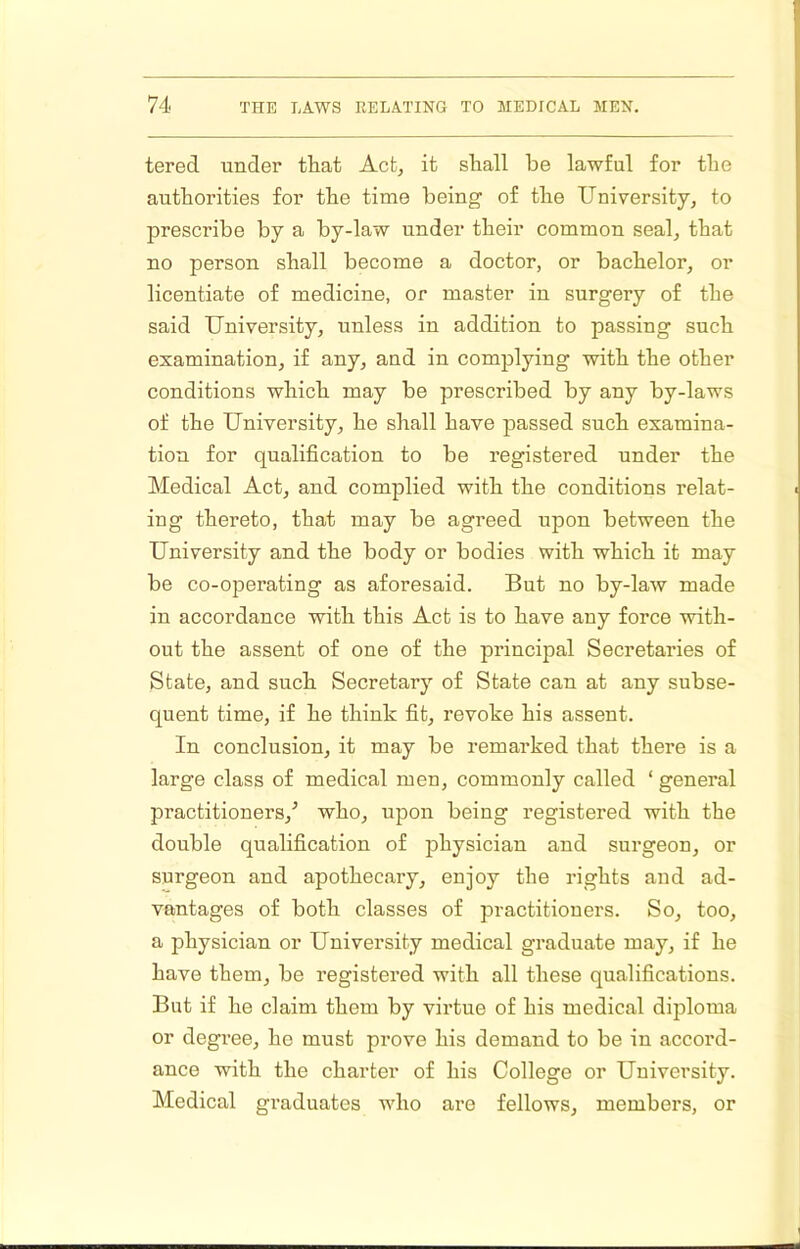 tered under that Act, it shall be lawful for the authorities for the time being of the University, to prescribe by a by-law under their common seal, that no person shall become a doctor, or bachelor, or licentiate of medicine, or master in surgery of the said University, unless in addition to passing such examination, if any, and in complying with the other conditions which may be prescribed by any by-laws of the University, he shall have passed such examina- tion for qualification to be registered under the Medical Act, and complied with the conditions relat- ing thereto, that may be agreed upon between the University and the body or bodies with which it may be co-operating as aforesaid. But no by-law made in accordance with this Act is to have any force with- out the assent of one of the principal Secretaries of State, and such Secretary of State can at any subse- quent time, if he think fit, revoke his assent. In conclusion, it may be remarked that there is a large class of medical men, commonly called ‘ general practitioners,^ who, upon being registered with the double qualification of physician and surgeon, or surgeon and apothecary, enjoy the rights and ad- vantages of both classes of practitioners. So, too, a physician or University medical graduate may, if he have them, be registered with all these qualifications. But if he claim them by virtue of his medical diploma or degree, he must prove his demand to be in accord- ance with the charter of his College or University. Medical graduates who are fellows, members, or