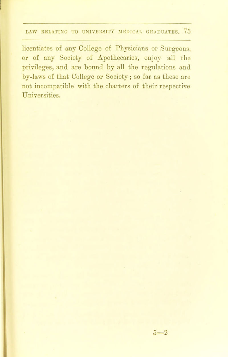 licentiates of any College of Pli3'’sicians or Surgeons, or of any Society of Apothecaries, enjoy all the privileges, and are bound by all the regulations and by-laws of that College or Society; so far as these are not incompatible with the charters of their respective Universities. 0—2