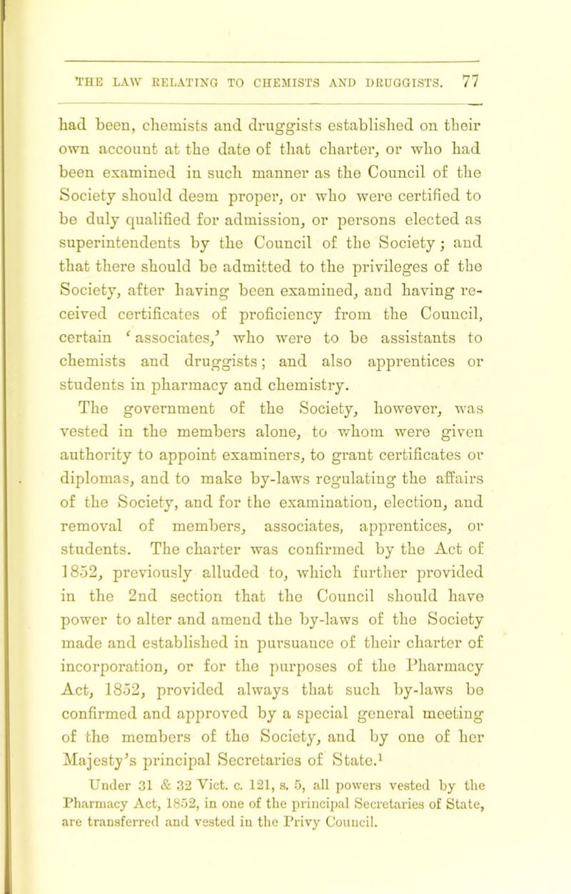 had been, chemists and druggists established on their own account at the date of that charter, or who had been examined in such manner as the Council of the Society should deem proper, or who were certified to be duly qualified for admission, or persons elected as superintendents by the Council of the Society; and that there should be admitted to the privileges of the Society, after having been examined, and having re- ceived certificates of proficiency from the Council, certain associates,’ who were to be assistants to chemists and druggists; and also apprentices or students in pharmacy and chemistry. The government of the Society, however, was vested in the members alone, to v/hom were given authority to appoint examiners, to grant certificates or diplomas, and to make by-laws regulating the affairs of the Society, and for the examination, election, and removal of members, associates, apprentices, or students. The charter was confirmed by the Act of 1852, previously alluded to, which further provided in the 2nd section that the Council should have power to alter and amend the by-laws of the Society made and established in pursuance of their charter of incorporation, or for the purposes of the Pharmacy Act, 1852, provided always that such by-laws be confirmed and approved by a special general meeting of the members of the Society, and by one of her Majesty’s principal Secretaries of State.^ Under ,31 & 32 Viet. c. 121, s. 5, all powers vested by the Pharmacy Act, 1852, in one of the principal Secretaries of State, are transferred and vested in the Privy Council.