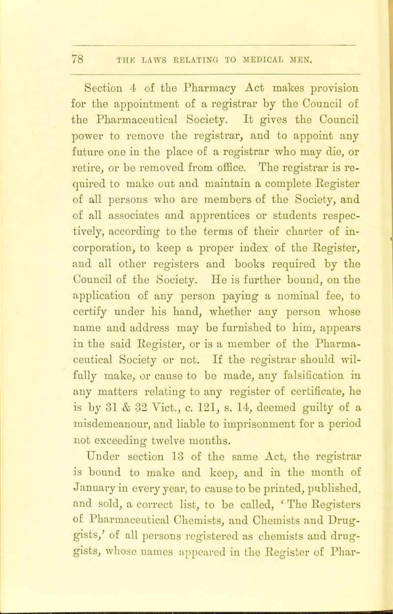 Section 4 of the Pharmacy Act makes provision for the appointment of a registrar by the Council of the Pharmaceutical Society. It gives the Council power to remove the registrar^ and to appoint any future one in the place of a registrar who may die, or retire, or be removed from office. The registrar is re- quired to make out and maintain a complete Register of all persons who are members of the Society, and of all associates and apprentices or students respec- tively, according to the terms of their charter of in- corporatioD, to keep a proper index of the Register, and all other registers and books required by the Council of the Society. He is further bound, on the application of any person paying a nominal fee, to certify under his hand, whether any person whose name and address may be furnished to him, appears in the said Register, or is a member of the Pharma- ceutical Society or not. If the registrar should wil- fully make, or cause to be made, any falsification in any matters relating to any register of certificate, he is by 31 & 32 Viet., c. 121, s. 14, deemed guilty of a misdemeanour, and liable to imprisonment for a period not exceeding twelve months. Under section 13 of the same Act, the registrar is bound to make and keep, and in the month of January in every year, to cause to be pi-inted, jmblished, and sold, a correct list, to be called, ‘ The Registers of Pharmaceutical Chemists, and Chemists and Drug- gists,^ of all jiersous registered as chemists and drug- gists, whose names appeared in the Register of Phar-
