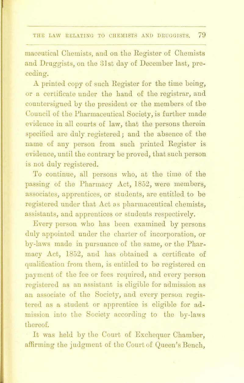 maceatical Chemists, and on the Register of Chemists and Druggists, on the 31st day of December last, pre- ceding. A printed copy of such Register for the time being, or a certificate under the hand of the registrar, and countersigned by the president or the members of the Council of the Pharmaceutical Society, is further made evidence in all courts of law, that the persons therein specified are duly registered; and the absence of the name of any person from such printed Register is evidence, until the contrary be proved, that such person is not duly registered. To continue, all persons who, at the time of the passing of the Pharmacy Act, 1852, were members, associates, apprentices, or students, are entitled to be registered under that Act as pharmaceutical chemists, assistants, and apprentices or students respectively. Every person who has been examined by pei’sons duly appointed under the charter of incorporation, or by-laws made in pursuance of the same, or the Phar- macy Act, 1852, and has obtained a certificate of qualification from them, is entitled to be registered on payment of the fee or fees required, and every person registered as an assistant is eligible for admission as an associate of the Society, and evei’y person I’egis- tcred as a student or apprentice is eligible for ad- mission into the Society according to the by-laws thereof. It was held by the Court of Exchequer Chamber, affirming the judgment of the Court of Queen’s Bench,