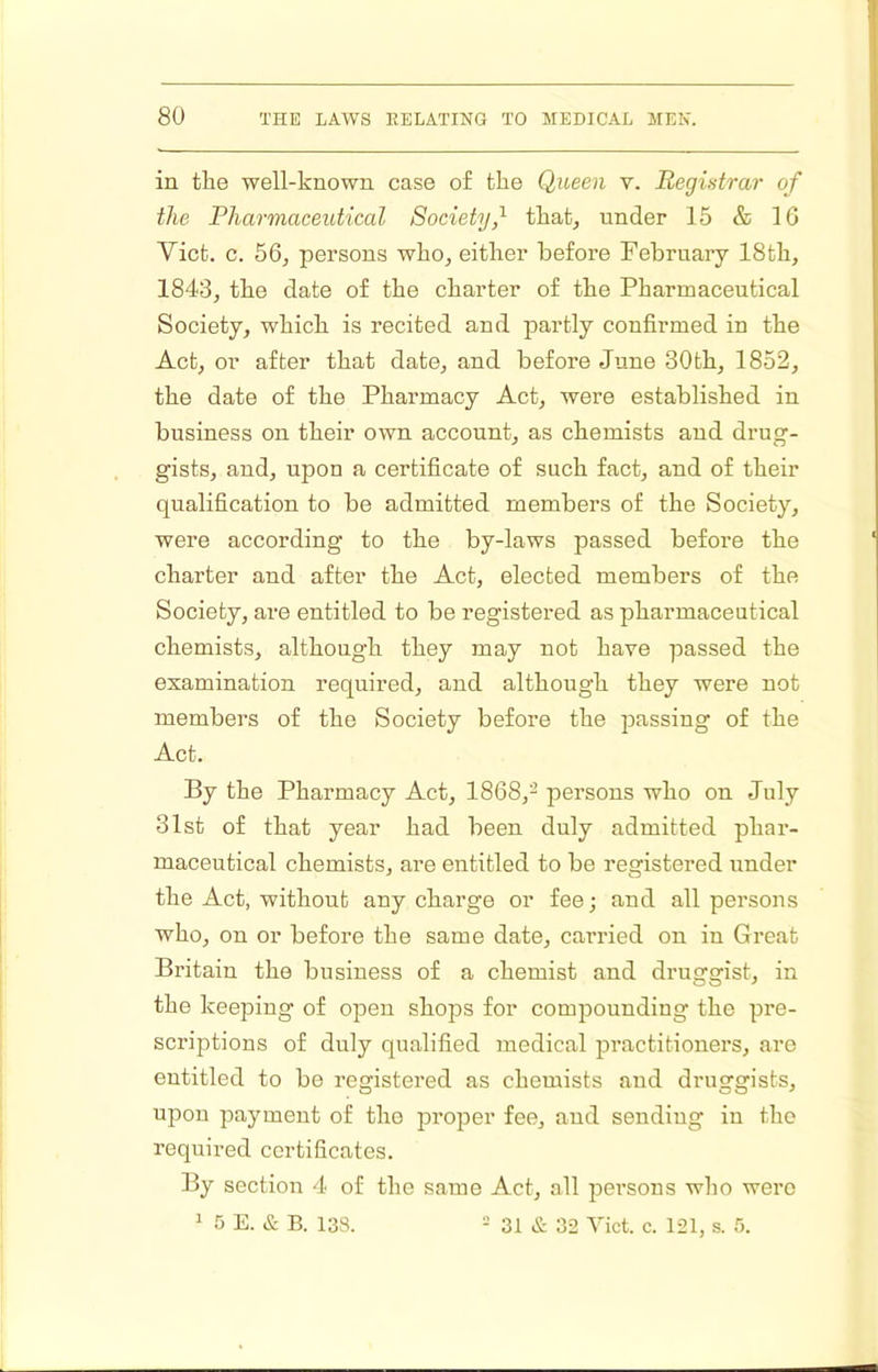 in the well-known case of the Queen v. Registrar of the Pharmaceutical Society,^ that, under 15 & IG Viet. c. 56, persons who, either before February 18th, 1843, the date of the charter of the Pharmaceutical Society, which is recited and partly confirmed in the Act, or after that date, and before June 30th, 1852, the date of the Pharmacy Act, were established in business on their own account, as chemists and drug- gists, and, upon a certificate of such fact, and of their qualification to be admitted members of the Society, were according to the by-laws passed before the charter and after the Act, elected members of the Society, are entitled to be registered as pharmaceutical chemists, although they may not have passed the examination required, and although they were not members of the Society before the passing of the Act. By the Pharmacy Act, 1868,^ persons who on July 31st of that year had been duly admitted phar- maceutical chemists, are entitled to be registered under the Act, without any charge or fee; and all persons who, on or before the same date, carried on in Great Britain the business of a chemist and druggist, in the keeping of open shops for compounding the pre- scriptions of duly qualified medical practitioners, are entitled to be registered as chemists and druggists, upon payment of the proper fee, and sending in the required certificates. By section 4 of the same Act, all persons who were 1 5 E. & B. 138. - 31 & 32 Viet. c. 121, s. 5.