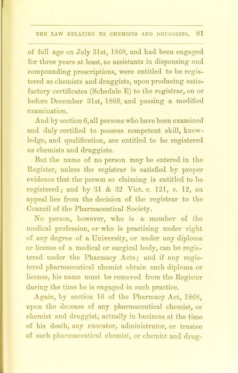 of full age on July 31st, 1868, and liad been engaged for three years at least, as assistants in dispensing and compounding prescriptions, were entitled to be regis- tered as chemists and druggists, upon producing satis- factory certificates (Schedule E) to the registrar, on or before December 31st, 1868, and passing a modified examination. And by section 6, all persons who have been examined and duly certified to possess competent skill, know- ledge, and qualification, are entitled to be registered as chemists and druggists. But the name of no person may be entered in the Eegister, unless the registrar is satisfied by proper evidence that the person so claiming is entitled to be registered; and by 31 & 32 Yict. c. 121, s. 12, an appeal lies from the decision of the registrar to the Council of the Pharmaceutical Society. No person, however, who is a member of the medical profession, or who is practising under right of any degree of a University, or under any diploma or license of a medical or surgical body, can be regis- tered under the Pharmacy Acts; and if any regis- tered pharmaceutical chemist obtain such diploma or license, his name must be removed from the Register during the time he is engaged in such practice. Again, by section 16 of the Pharmacy Act, 1868, upon the decease of any pharmaceutical chemist, or chemist and druggist, actually in business at the time of his death, any executor, administrator, or trustee of such pharmaceutical chemist, or chemist and drug-