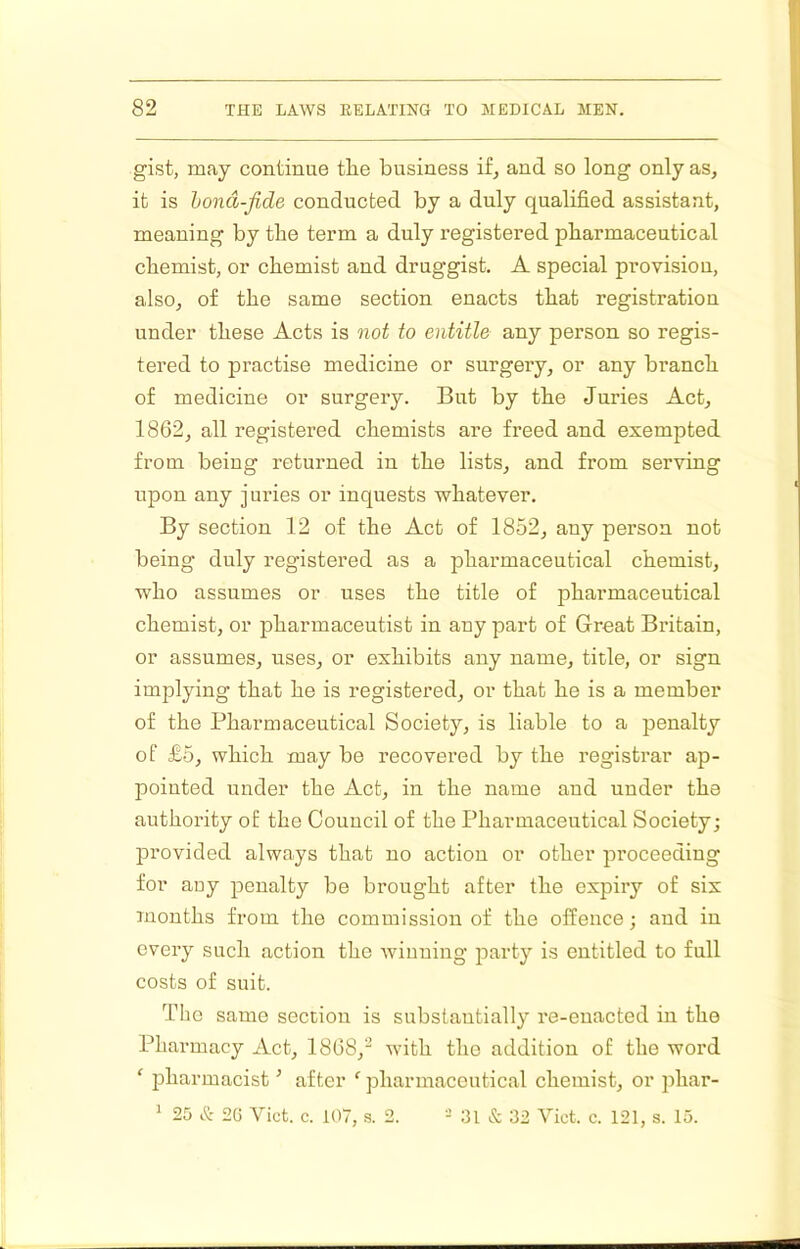 gist, may continue the business if, and so long only as, it is hond-fide conducted by a duly qualified assistant, meaning by the term a duly registered pharmaceutical chemist, or chemist and druggist, A special provision, also, of the same section enacts that registration under these Acts is not to entitle any person so regis- tered to practise medicine or surgery, or any branch of medicine or surgery. But by the Juries Act, 1862, all registered chemists are freed and exempted from being returned in the lists, and from serving upon any juries or inquests whatever. By section 12 of the Act of 1852, any person not being duly registered as a pharmaceutical chemist, who assumes or uses the title of pharmaceutical chemist, or pharmaceutist in any part of Great Britain, or assumes, uses, or exhibits any name, title, or sign implying that he is registered, or that he is a member of the Pharmaceutical Society, is liable to a penalty of £5, which may be recovered by the registrar ap- pointed under the Act, in the name and under the authority of the Council of the Pharmaceutical Society; provided always that no action or other proceeding for auy penalty be brought after the expiry of six months from the commission of the offence; and in every such action the winning party is entitled to full costs of suit. The same section is substantially re-enacted in the Pharmacy Act, 1868,^ with the addition of the woi’d ‘ pharmacist ’ after pharmaceutical chemist, or phar- ' 25 & 2G Viet. c. 107, s. 2. 31 & 32 Viet. c. 121, s. 13.