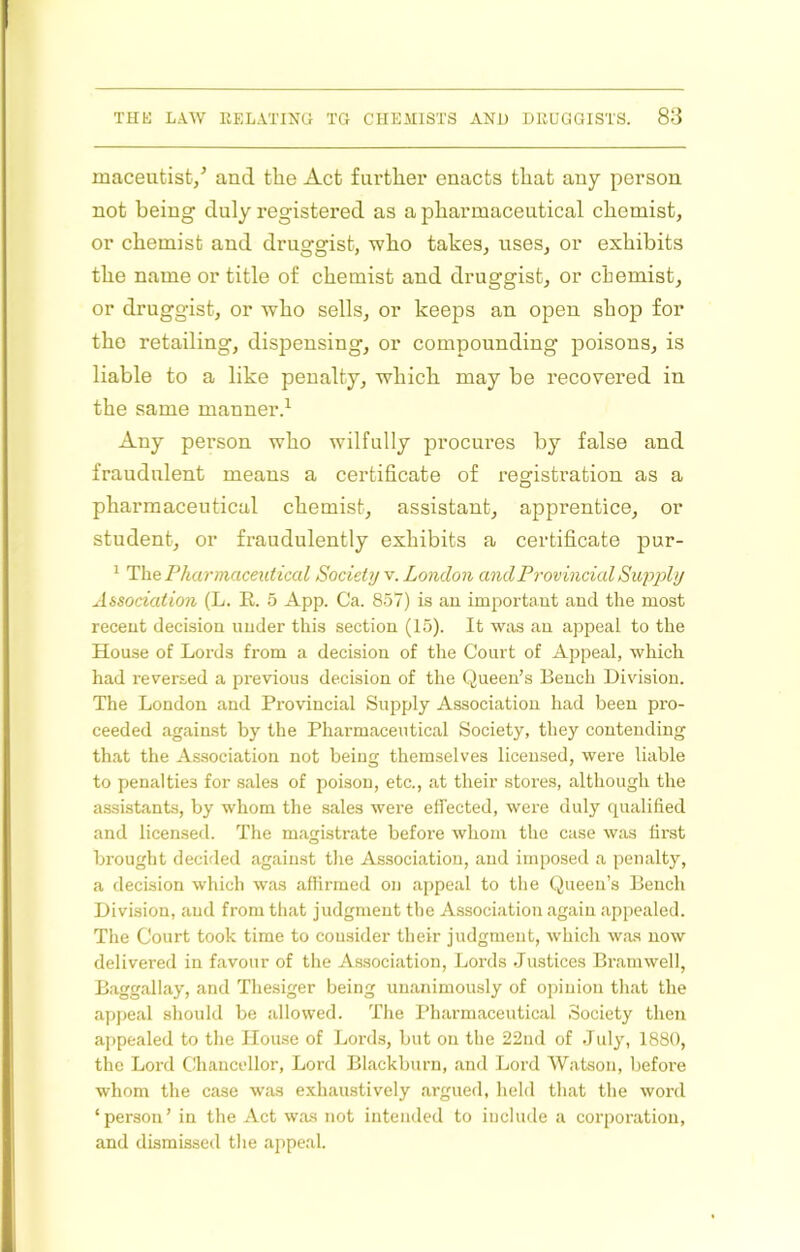 maceutist/ and the Act further enacts that any person not being duly registered as a pharmaceutical chemist, or chemist and druggist, who takes, uses, or exhibits the name or title of chemist and druggist, or chemist, or druggist, or who sells, or keeps an open shop for the retailing, dispensing, or compounding poisons, is liable to a like penalty, which may be recovered in the same manner.^ Any person who wilfully procures by false and fraudulent means a certificate of registration as a pharmaceutical chemist, assistant, apprentice, or student, or fraudulently exhibits a certificate pur- ^ Ihe Pharmaceutical Society v. London and Provincial Supply Aisodation (L. E. 5 App. Ca. 857) is au important and the most recent decision under this section (15). It was an appeal to the House of Lords from a decision of the Court of Appeal, which had reversed a previous decision of the Queen’s Bench Division. The London and Pi’ovincial Supply Association had been pro- ceeded against by the Pharmaceutical Society, they contending that the Association not being themselves licensed, were liable to penalties for .sales of poison, etc., at their stores, although the assistants, by whom the sales were effected, were duly qualified and licensed. The magistrate before whom the case was first brought decided against the Association, and imposed a penalty, a decision which was affirmed on appeal to the Queen’s Bench Division, and from that judgment the Association again appealed. The Court took time to consider their judgment, which was now delivered in favour of the Association, Lords Justices Bramwell, Baggallay, and Tliesiger being unanimously of opinion that the appeal should be allowed. The Pharmaceutical Society then appealed to the House of Lords, but on the 22nd of July, 1880, the Lord Chancellor, Lord Blackburn, and Lord Watson, before whom the case was exhaustively argued, held that the word ‘person’ in the Act was not intended to include a corporation, and dismissed the appeal.