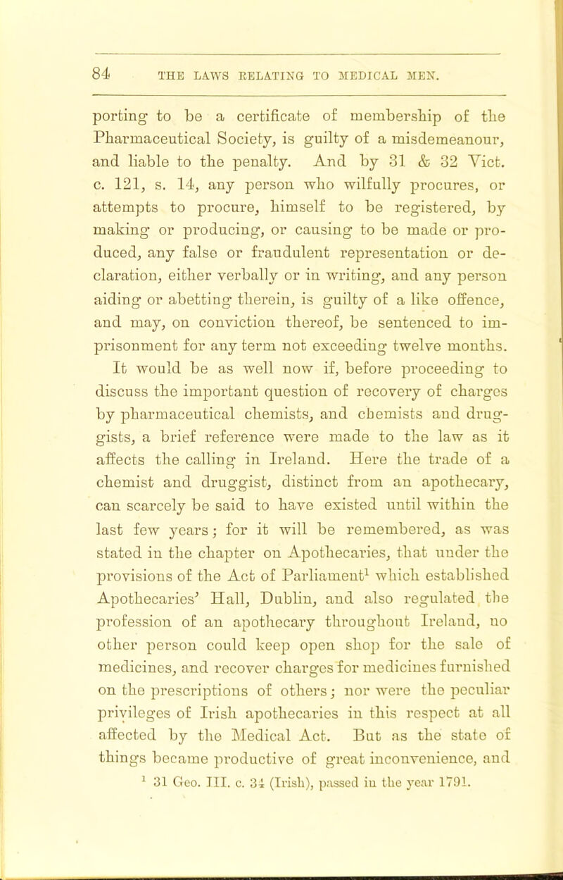 porting to be a certificate of membersbip of tlie Pharmaceutical Society, is guilty of a misdemeanour, and liable to the penalty. And by 31 & 32 Viet, c. 121, s. 14, any person who wilfully procures, or attempts to procure, himself to be registered, by making or producing, or causing to be made or pro- duced, any false or fraudulent representation or de- claration, either verbally or in writing, and any person aiding or abetting therein, is guilty of a like offence, and may, on conviction thereof, be sentenced to im- prisonment for any term not exceeding twelve months. It would be as well now if, before proceeding to discuss the important question of recovery of chai'ges by pharmaceutical chemists, and chemists and drug- gists, a brief reference were made to the law as it affects the calling in Ireland. Here the trade of a chemist and druggist, distinct from an apothecary, can scarcely be said to have existed until within the last few years; for it will be remembered, as was stated in the chapter on Apothecaries, that under the provisions of the Act of Parliament which established Apothecaries^ Hall, Dublin, and also regulated the profession of an apothecary throughout Ireland, no other person could keep open shop for the sale of medicines, and recover charges for medicines furnished on the iirescriptious of others; nor wei’e the peculiar privileges of Irish apothecaries in this respect at all affected by the JMedical Act. But as the state of things became pi’oductire of great inconvenience, and ^ 31 Geo. III. c. 34 (Irish), passed iu the j'ear 1791.