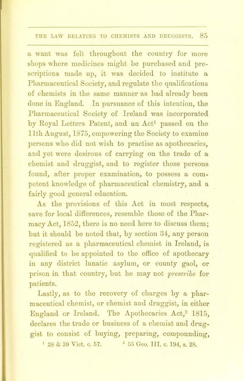 a want was felt tlarougbout tlae country for more shops where medicines might be purchased and pre- scriptions made up, it was decided to institute a Pharmaceutical Society, and regulate the qualifications of chemists in the same manner as had already been done in England. In pursuance of this intention, the Pharmaceutical Society of Ireland was incorporated by Eoyal Letters Patent, and an Act^ passed on the 11th August, 1875, empowering the Society to examine persons who did not wish to practise as apothecaries, and yet were desirous of carrying on the trade of a chemist and druggist, and to register those persons found, after proper examination, to possess a com- petent knowledge of pharmaceutical chemistry, and a fairly good general education. As the provisions of this Act in most respects, save for local differences, resemble those of the Phar- macy Act, 1852, there is no need here to discuss them; but it should be noted that, by section 34, any person registered as a pharmaceutical chemist in Ireland, is qualified to be appointed to the office of apothecary in any district lunatic asylum, or county gaol, or prison in that country, but he may not ‘prescribe for patients. Lastly, as to the recovery of charges by a phar- maceutical chemist, or chemist and druggist, in either England or Ireland. The Apothecaries Act,^ 1815, declares the trade or business of a chemist and drug- gist to consist of buying, preparing, compounding, ’ 38 & 39 Viet. c. 57. - 55 Geo. III. c. 194. s. 28.