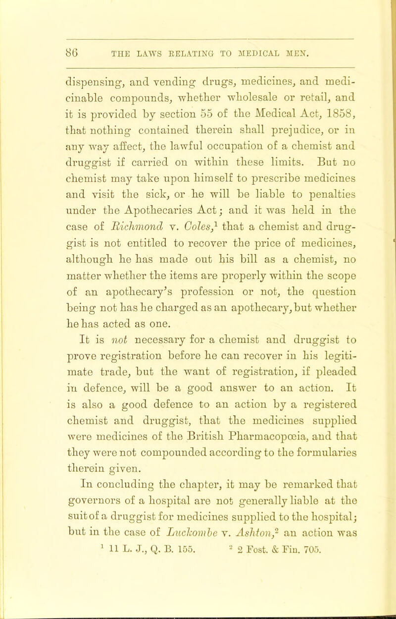 dispensing, and vending drugs, medicines, and medi- cinable compounds, wbetlaer wholesale or retail, and it is provided by section 55 of tbe Medical Act, 1858, that nothing contained therein shall prejudice, or in any way affect, the lawful occupation of a chemist and druofffist if carried on within these limits. But no chemist may take upon himself to prescribe medicines and visit the sick, or he will be liable to penalties under the Apothecaries Act; and it was held in the case of Richmond v. Coles,^ that a chemist and drug- gist is not entitled to recover the price of medicines, although he has made out his bill as a chemist, no matter whether the items are properly within the scope of an apothecary^s profession or not, the question being not has he charged as an apothecary,but whether he has acted as one. It is not necessary for a chemist and druggist to prove registration before he can recover in his legiti- mate trade, but the want of registration, if pleaded in defence, will be a good answer to an action. It is also a good defence to an action by a registered chemist and druggist, that the medicines supplied were medicines of the British Pharmacopoeia, and that they were not compounded according to the formularies therein given. In concluding the chapter, it may be remarked that governors of a hospital are not generally liable at the suitof a druggist for medicines supplied to the hospital; but in the case of Luchomhe v. Ashton,- an action was