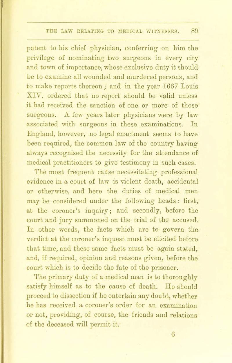 patent to liis cliief physician, conferring on him the privilege of nominating two surgeons in every city and town of importance, whose exclusive duty it should be to examine all wounded and murdered persons, and to make reports thereon; and in the year 1667 Louis XIA. ordered that no report should be valid unless it had received the sanction of one or more of those surgeons. A few years later physicians were by law associated with surgeons in these examinations. In England, however, no legal enactment seems to have been required, the common law of the country having always recognised the necessity for the attendance of medical practitioners to give testimony in such cases. The most frequent cause necessitating professional evidence in a court of law is violent death, accidental or otherwise, and here the duties of medical men may be considered under the following heads : first, at the coroner^s inquiry; and secondly, before the court and jury summoned on the trial of the accused. In other words, the facts which are to govern the verdict at the coroner’s inquest must be elicited before that time, and these same facts must be again stated, and, if required, opinion and reasons given, before the court which is to decide the fate of the prisoner. The primary duty of a medical man is to thoroughly satisfy himself as to the cause of death. He should proceed to dissection if he entertain any doubt, whether he has received a coroner’s order for an examination or not, providing, of course, the friends and relations of the deceased will permit it. 6