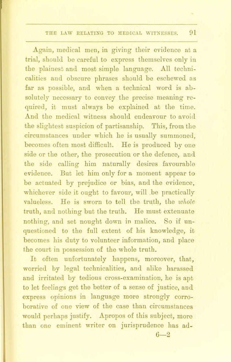 Again, medical men, in giving their evidence at a trial, should be careful to express themselves only in the plainest and most simple language. All techni- calities and obscure phrases should be eschewed as far as possible, and when a technical word is ab- solutely necessary to convey the precise meaning re- quired, it must always be explained at the time. And the medical witness should endeavour to avoid the slightest suspicion of partisanship. This, from the circumstances under which he is usually summoned, becomes often most difiicult. He is produced by one side or the other, the prosecution or the defence, and the side calling him naturally desires favourable evidence. But let him only for a moment appear to be actuated by prejudice or bias, and the evidence, whichever side it ought to favoui', will be practically valueless. He is sworn to tell the truth, the ivhole truth, and nothing but the truth. He must extenuate nothing, and set nought down in malice. So if un- questioned to the full extent of his knowledge, it becomes his duty to volunteer information, and place the court in possession of the whole truth. It often unfortunately happens, moreover, that, worried by legal technicalities, and alike harassed and irritated by tedious cross-examination, he is apt to let feelings get the better of a sense of justice, and express opinions in language more strongly corro- borative of one view of the case than circumstances would perhaps justify. Apropos of this subject, more than one eminent writer on jurisprudence has ad- 6—2