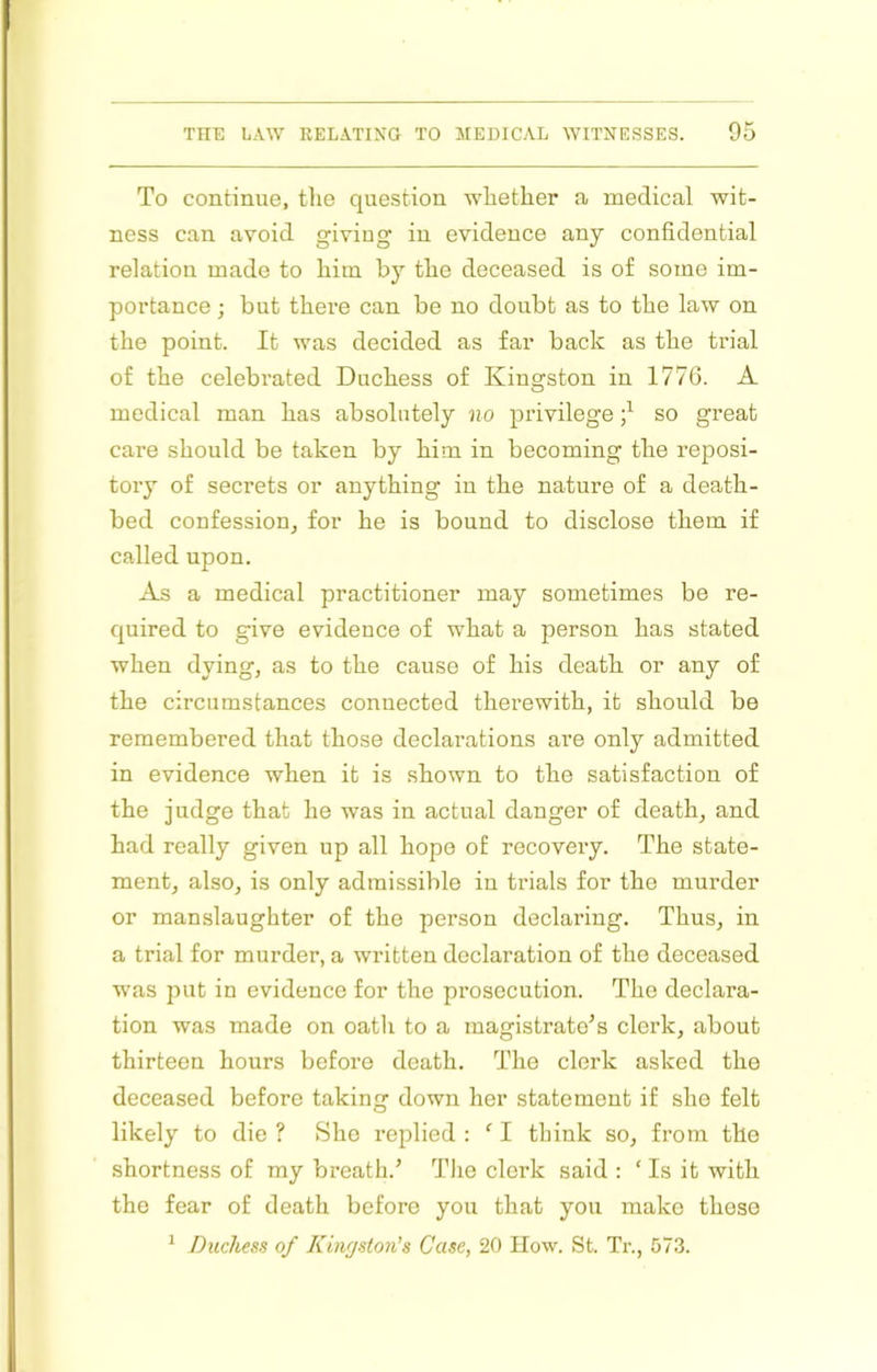 To continue, tlie question whether a medical wit- ness can avoid giving in evidence any confidential relation made to him by the deceased is of some im- portance ; but there can be no doubt as to the law on the point. It was decided as far back as the trial of the celebrated Duchess of Kingston in 1776. A medical man has absolutely Jio privilege so great care should be taken by him in becoming the reposi- tory of secrets or anything in the nature of a death- bed confession, for he is bound to disclose them if called upon. As a medical practitioner may sometimes be re- quired to give evidence of what a person has stated when dying, as to the cause of his death or any of the circumstances connected therewith, it should be remembered that those declarations are only admitted in evidence when it is shown to the satisfaction of the judge that he was in actual danger of death, and had really given up all hope of recoveiy. The state- ment, also, is only admissible in trials for the murder or manslaughter of the person declaring. Thus, in a trial for murder, a written declaration of the deceased was put in evidence for the prosecution. The declara- tion was made on oath to a magistrate’s clerk, about thirteen hours before death. The clerk asked the deceased before taking down her statement if she felt likely to die ? She replied : ' I think so, fronr the shortness of my breath.’ Tlie clerk said : ‘ Is it with the fear of death before you that you make these ^ Duchess of Kinrjston’s Case, 20 How. St. Tr., 573.