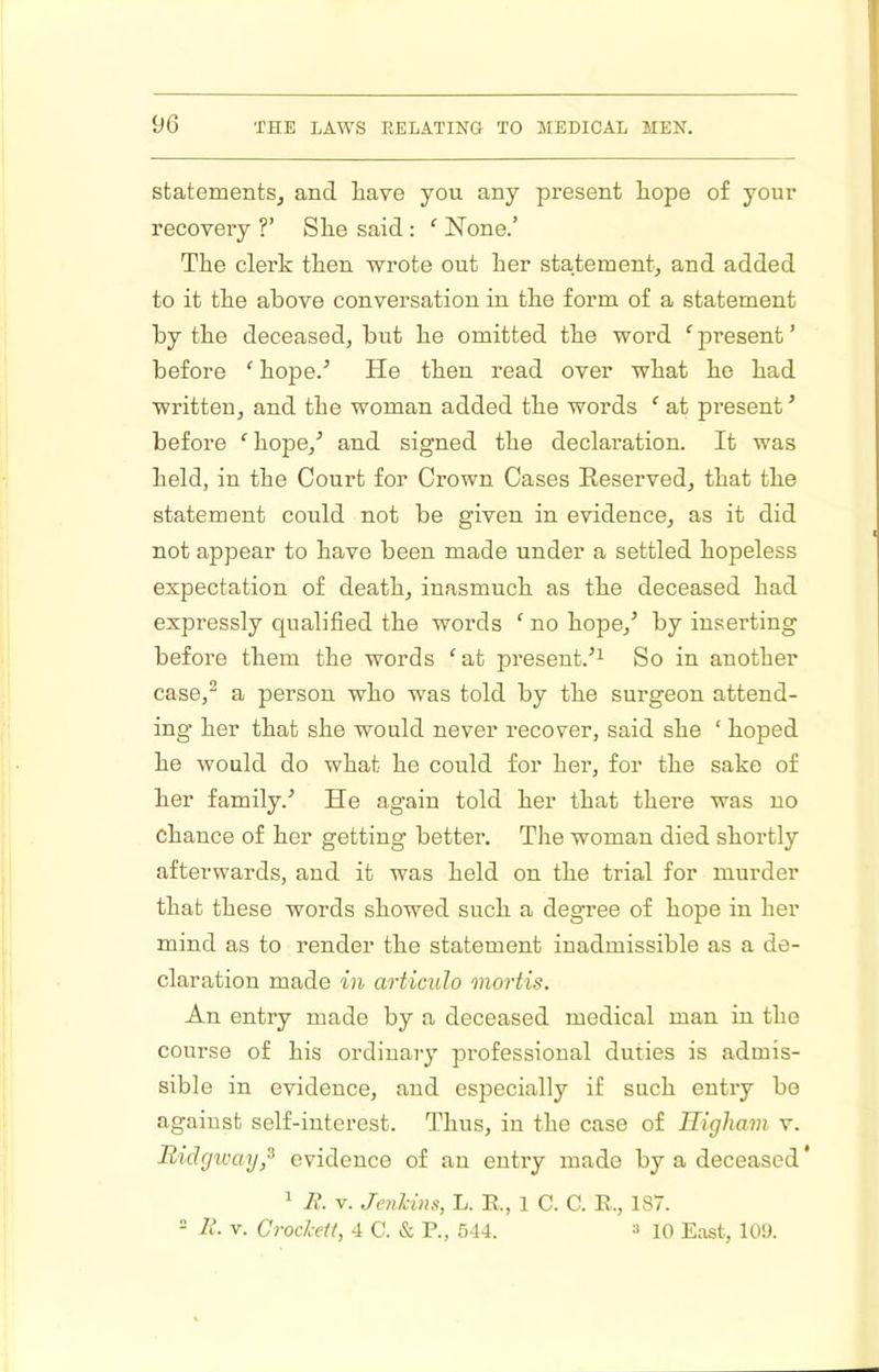 statements^ and have you any present hope of your recovery ?’ She said : None.’ The clerk then wrote out her statement^ and added to it the above conversation in the form of a statement by the deceased, but he omitted the word ‘ present ’ before ‘ hope.^ He then read over what he had written, and the woman added the words ‘ at present ’ before ‘ hope,’ and signed the declaration. It was held, in the Court for Crown Cases Reserved, that the statement could not be given in evidence, as it did not appear to have been made under a settled hopeless expectation of death, inasmuch as the deceased had expressly qualified the words ‘ no hope,’ by inserting before them the words ‘ at present.’^ So in another case,^ a person who was told by the surgeon attend- ing her that she would never recover, said she ‘ hoped he would do what he could for her, for the sake of her family.’ He again told her that there was no chance of her getting better. The woman died shortly afterwards, and it was held on the trial for murder that these words showed such a degree of hope in her mind as to render the statement inadmissible as a de- claration made in articulo mortis. An entry made by a deceased medical man in the course of his ordinary professional duties is admis- sible in evidence, and especially if such entry be against self-interest. Thus, in the case of Righam v. liidgway,^ evidence of an entry made by a deceased * ^ 7i’. V. Joikins, L. E., 1 C. C. R., 187. - li. V. Crod-ett, 4 C. & P., 544. » 10 East, 109.
