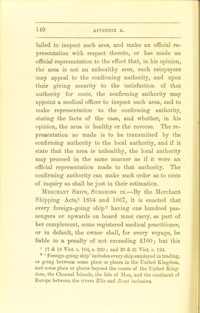 failed to inspect sucli area, and make an official re- presentation with respect thereto, or has made an official representation to the effect that, in his opinion, the area is not an unhealthy ai*ea, such ratepayers may appeal to the confirming authority, and upon their giving security to the satisfaction of that authority for costs, the confirming authority may appoint a medical officer to inspect such area, and to make representation to the confirming authority, stating the facts of the case, and whether, in his opinion, the area is healthy or the reverse. The re- presentation so made is to be transmitted by the confirming authority to the local authority, and if it state that the area is unhealthy, the local authority may proceed in the same manner as if it were an official representation made to that authority. The confirming authority can make such order as to costs of inquiry as shall be just in their estimation. Merchant Ships, Surgeons in.—By the Merchant Shipping Acts,^ 1854 and 1867, it is enacted that every foreign-going ship ^ having one hundred pas- sengers or upwards on board must carry, as part of her complement, some registered medical practitioner, or in default, the owner shall, for every voyage, be liable to a penalty of not exceeding £100; but this ^ 17 & 18 Viet. c. 104, s. 230 ; and 30 & 31 Viet. c. 124. ’ ‘ Foreign-going ship’ includes every ship employed in trading, or going between some place or places in the United Kingdom, and some place or places beyond the coasts of the United King- dom, the Channel Islands, the Isle of Man, and the continent of Europe between the rivers Elbe and Brest inclusive.