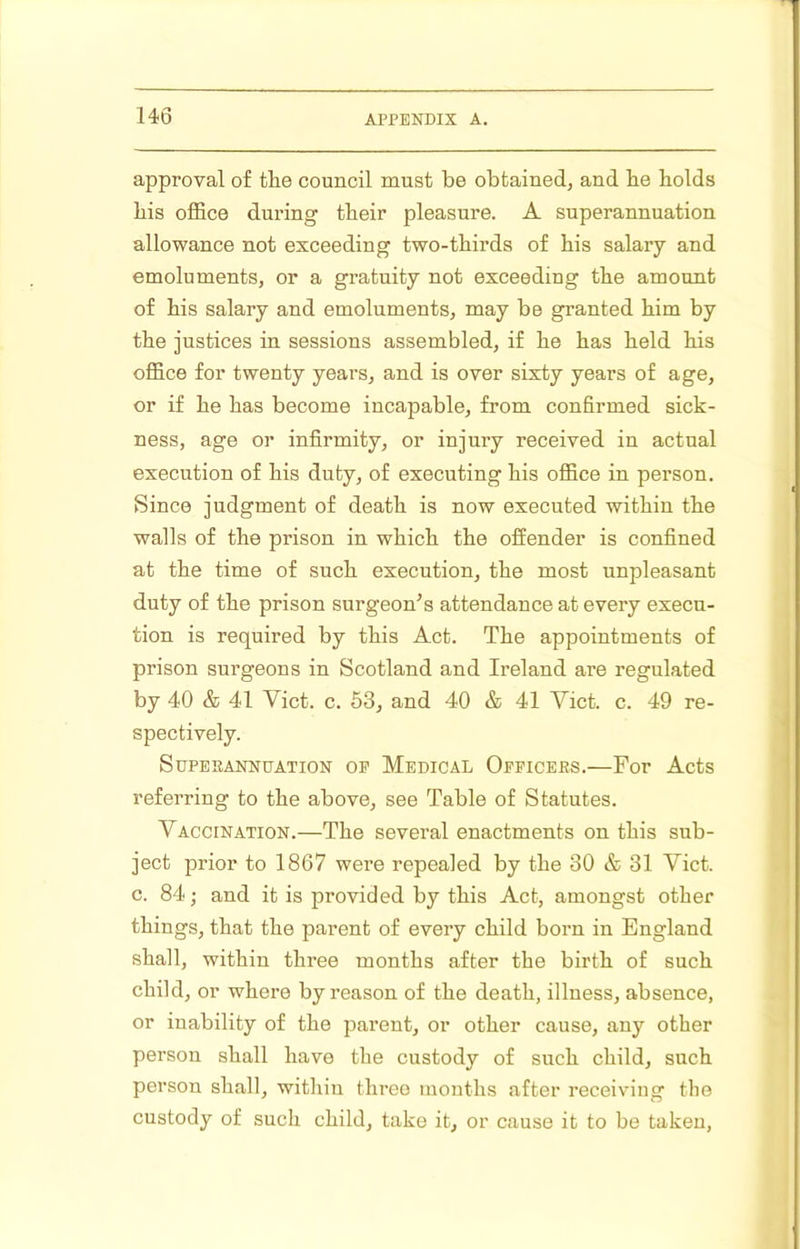 approval of the council must be obtained, and be bolds bis office during tbeir pleasure. A superannuation allowance not exceeding two-tbirds of bis salary and emoluments, or a gratuity not exceeding tbe amount of bis salary and emoluments, may be granted bim by tbe justices in sessions assembled, if be bas beld bis office for twenty years, and is over sixty years of age, or if be bas become incapable, from confirmed sick- ness, age or infirmity, or injury received in actual execution of bis duty, of executing bis office in person. Since judgment of death is now executed within tbe walls of the prison in which tbe offender is confined at the time of such execution, tbe most unpleasant duty of tbe prison surgeon^ s attendance at every execu- tion is required by this Act. Tbe appointments of prison surgeons in Scotland and Ireland are regulated by 40 & 41 Viet. c. 53, and 40 & 41 Viet. c. 49 re- spectively. Superannuation op Medical Officers.—For Acts referring to tbe above, see Table of Statutes. Vaccination.—Tbe several enactments on this sub- ject prior to 1867 were repealed by the 30 & 31 Viet, c. 84; and it is provided by this Act, amongst other things, that tbe parent of every child boim in England shall, within three months after tbe birth of such child, or where by reason of the death, illness, absence, or inability of tbe parent, or other cause, any other person shall have tbe custody of such child, such person shall, within three months after receiving the custody of such child, take it, or cause it to be taken,