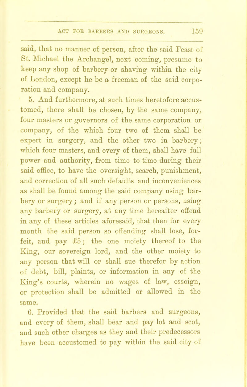 saidj that no manner of person, after the said Feast of St. Michael the Archangel, next coming, presume to keep any shop of barbery or shaving within the city of London, except he be a freeman of the said corpo- ration and company. 5. And furthermore, at such times heretofore accus- tomed, there shall be chosen, by the same company, four masters or governors of the same corporation or company, of the which four two of them shall be expert in surgery, and the other two in barbery; which four masters, and every of them, shall have full power and authority, from time to time during their said office, to have the oversight, search, punishment, and correction of all such defaults and inconveniences as shall be found among the said company using bar- bery or surgery; and if any person or persons, using any barbery or surgery, at any time hereafter offend in any of these articles aforesaid, that then for every month the said person so offending shall lose, for- feit, and pay £5; the one moiety thereof to the King, our sovereign lord, and the other moiety to any person that will or shall sue therefor by action of debt, bill, plaints, or information in any of the King’s courts, wherein no wages of law, essoign, or protection shall be admitted or allowed in the same. 6. Provided that the said barbers and surgeons, and every of them, shall bear and pay lot and scot, and such other charges as they and their predecessors have been accustomed to pay within the said city of