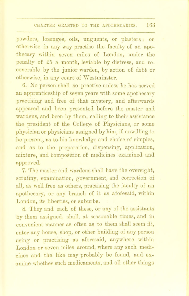 powderSj lozenges, oils, unguents, or plasters; or otherwise in any way practise the faculty of an apo- thecary within seven miles of London, under the penalty of £5 a month, leviable by distress, and re- coverable by the junior warden, by action of debt or otherwise, in any court of Westminster. 6. No person shall so practise unless he has served an apprenticeship of seven years with some apothecary practising and free of that mystery, and afterwards appeared and been presented before the master and wardens, and been by them, calling to their assistance the president of the College of Physicians, or some physician or physicians assigned by him, if unwilling to be present, as to his knowledge and choice of simples, and as to the preparation, dispensing, application, mixture, and composition of medicines examined and approved. 7. The master and wardens shall have the oversight, scrutiny, examination, government, and correction of all, as well free as others, practising the faculty of an apothecary, or any branch of it as aforesaid, within London, its liberties, or suburbs. 8. They and each of these, or any of the assistants by them assigned, shall, at seasonable times, and in convenient manner as often as to them shall seem fit, enter any house, shop, or other building of any jierson using or practising as aforesaid, anywhere within London or seven miles around, where any such medi- cines and the like may probably be found, and ex- amine whether such medicaments, and all other things