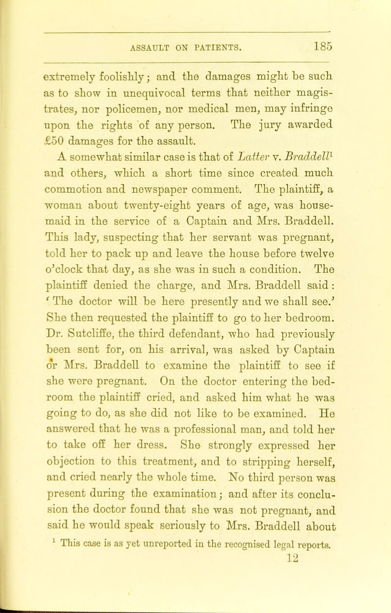 extremely foolisUy; and tlie damages might be such as to show in unequivocal terms that neither magis- trates, nor policemen, nor medical men, may infringe upon the rights of any person. The jury awarded £50 damages for the assault. A somewhat similar case is that of Latter v. BraddeW- and others, which a short time since created much commotion and newspaper comment. The plaintiff, a woman about twenty-eight years of age, was house- maid in the service of a Captain and Mrs. Braddell. This lady, suspecting that her servant was pregnant, told her to pack up and leave the house before twelve o’clock that day, as she was in such a condition. The plaintiff denied the charge, and Mrs. Bi’addell said : ‘ The doctor will be here presently and we shall see.’ She then requested the plaintiff to go to her bedroom. Dr. Sutcliffe, the third defendant, who had previously been sent for, on his arrival, was asked by Captain dr Mrs. Braddell to examine the plaintiff to see if she were pregnant. On the doctor entering the bed- room the plaintiff cried, and asked him what he was going to do, as she did not like to be examined. He answered that he was a professional man, and told her to take off her dress. She strongly expressed her objection to this treatment, and to stripping herself, and cried nearly the whole time. No third person was present during the examination; and after its conclu- sion the doctor found that she was not pregnant, and said he would speak seriously to Mrs. Bi’addell about ^ This case is as yet unreported in the recognised legal reports. 12