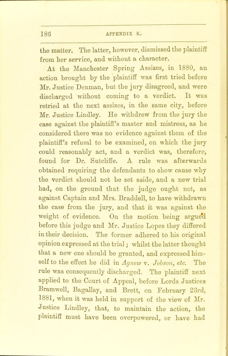 the matter. The latter, however, dismissed the plaintiff from her service, and without a character. At the Manchester Spring Assizes, in 1880, an action brought by the plaintiff was first tried before Mr. Justice Denman, but the jury disagreed, and were discharged without coming to a verdict. It was retried at the next assizes, in the same city, before Mr. Justice Lindley. He withdrew from the jury the case against the plaintiff'’s master and mistress, as he considered there was no evidence against them of the plaintiff^s refusal to be examined, on which the jury could reasonably act, and a verdict was, therefore, found for Dr. Sutcliffe. A rule was afterwards obtained requiring the defendants to show cause why the verdict should not be set aside, and a new trial had, on the ground that the judge ought not, as against Captain and Mrs. Braddell, to have withdrawn the case from the jury, and that it was against the weight of evidence. On the motion being argue*d before this judge and Mr. Justice Lopes they differed in their decision. The former adhered to his original opinion expressed at the trial • whilst the latter thought that a new one should be granted, and expressed him- self to the effect he did in Agiieiu v. Johson, etc. The rule was consequently discharged. The plaintiff next applied to the Court of Appeal, before Lords Justices Bramwell, Bagallay, and Brett, on February 23rd, 1881, when it was held in support of the view of Mr. Justice Lindley, that, to maintain the action, the jilaintiff must have been over|iowerod, or have had