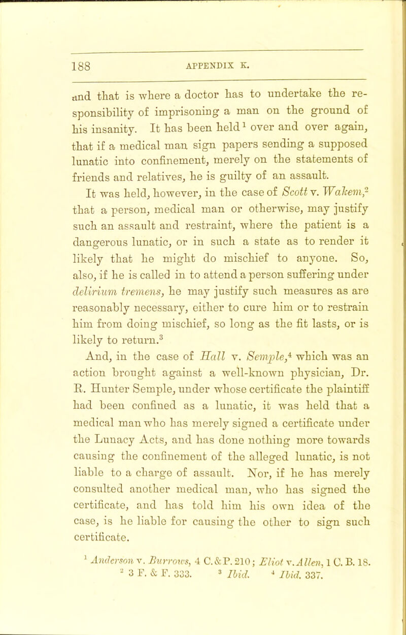 iind that is where a doctor has to undertake the re- sponsibility of imprisoning a man on the ground of his insanity. It has been held ^ over and over again, that if a medical man sign papers sending a supposed lunatic into confinement, merely on the statements of friends and relatives, he is guilty of an assault. It was held, however, in the case of Scotty. Wahem,- that a person, medical man or otherwise, may justify such an assault and restraint, where the patient is a dangerous lunatic, or in such a state as to render it likely that he might do mischief to anyone. So, also, if he is called in to attend a person suffering under delirium tremens, he may justify such measures as are reasonably necessary, either to cure him or to restrain him from doing mischief, so long as the fit lasts, or is likely to return.^ And, in the case of Hall v. Semple,^ which was an action brought against a well-known physician. Dr. R. Hunter Semple, under whose certificate the plaintiff had been confined as a lunatic, it was held that a medical man who has merely signed a certificate under the Lunacy Acts, and has done nothing more towards causing the confinement of the alleged lunatic, is not liable to a charge of assault. Nor, if he has merely consulted another medical man, who has signed the certificate, and has tokl him his own idea of the case, is he liable for causing tho other to sign such certificate. 1 Anderson v. Jhirrotcs, 4 C.&P. 210; £lwf Allen, 1 0. B. 18. - 3 F. & F. 333. » Ibid. * Ibid. 337,