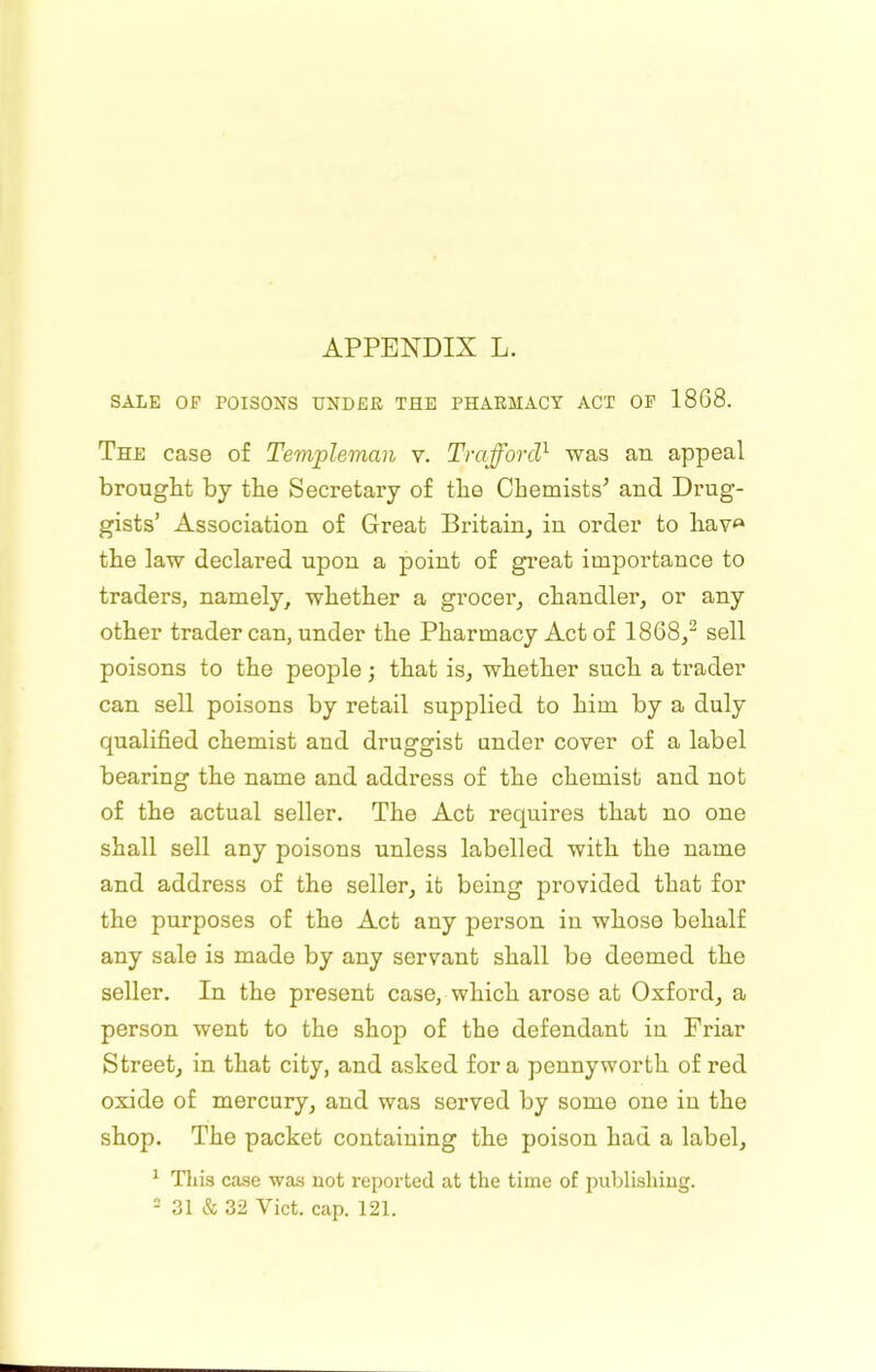 SALE OF POISONS UNDER THE PHARMACY ACT OP 1868. The case of Templeman v. Trafford} was an appeal brought by the Secretary of the Chemists’ and Drug- gists’ Association of Great Britain, in order to hav<» the law declared upon a point of gi’eat importance to traders, namely, whether a grocer, chandler, or any other trader can, under the Pharmacy Act of 1868,^ sell poisons to the people; that is, whether such a trader can sell poisons by retail supplied to him by a duly qualified chemist and druggist under cover of a label bearing the name and address of the chemist and not of the actual seller. The Act requires that no one shall sell any poisons unless labelled with the name and address of the seller, it being provided that for the purposes of the Act any person in whose behalf any sale is made by any servant shall be deemed the seller. In the present case, which arose at Oxford, a person went to the shop of the defendant in Friar Street, in that city, and asked fora pennyworth of red oxide of mercury, and was served by some one in the shop. The packet containing the poison had a label, ^ Tins case was uot reported at the time of publisliiug. - 31 & 32 Viet. cap. 121.