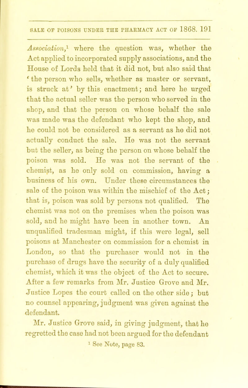 Asf^ociation,^ wliere the question was, whether the Act applied to incorporated supply associations, and the House of Lords held that it did not, but also said that ‘ the person who sells, whether as master or servant, is struck at ’ by this enactment; and here he urged that the actual seller was the person who served in the shop, and that the person on whose behalf the sale was made was the defendant who kept the shop, and he could not be considered as a servant as he did not actually conduct the sale. He was not the servant but the seller, as being the person on whose behalf the poison was sold. He was not the servant of the chemist, as he only sold on commission, having a business of his own. Under these circumstances the sale of the poison w^as within the mischief of the Act; that is, poison was sold by persons not qualified. The chemist was not on the premises when the poison was sold, and he might have been in another town. An unqualified tradesman might, if this were legal, sell poisons at Manchester on commission for a chemist in London, so that the purchaser would not in the purchase of drugs have the security of a duly qualified chemist, which it was the object of the Act to secure. After a few remarks from Mr. Justice Grove and Mr. Justice Lopes the court called on the other side; but no counsel appearing, judgment was given against the defendant. Mr. Justice Grove said, in giving judgment, that he regretted the case had not been argued for the defendant ^ See Note, page 83.