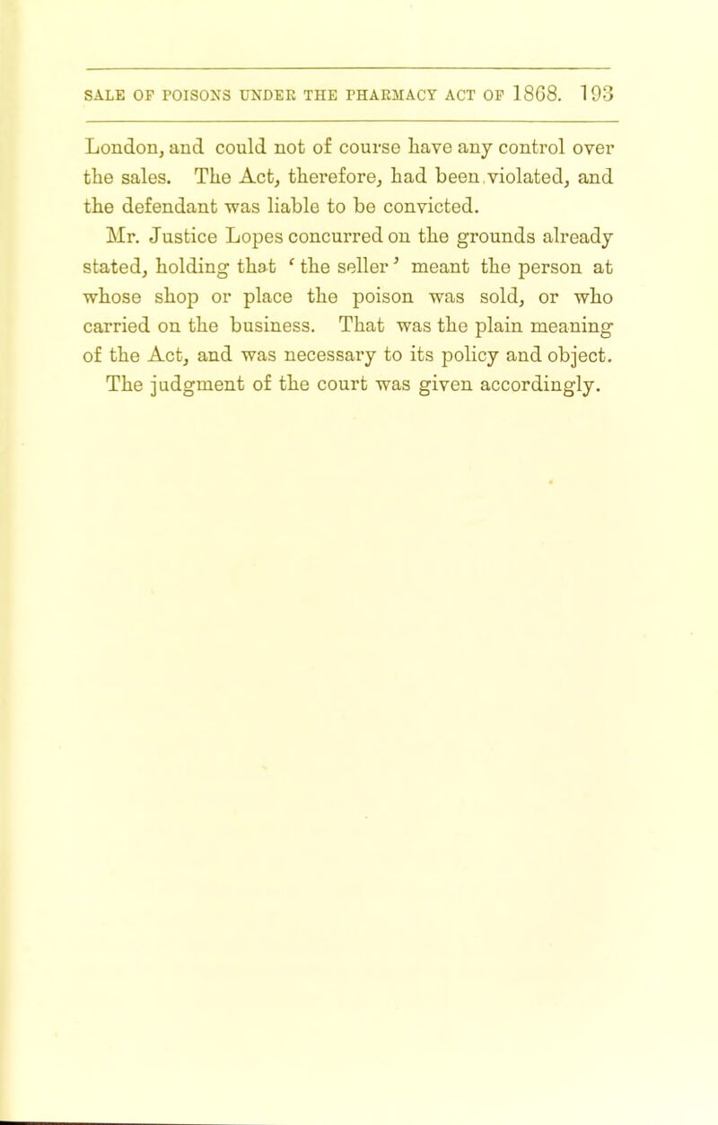 London, and could not of course have any control over the sales. The Act, therefore, had been,violated, and the defendant was liable to be convicted. Mr. Justice Lopes concurred on the grounds already stated, holding that ‘ the seller ’ meant the person at whose shop or place the poison was sold, or who carried on the business. That was the plain meaning of the Act, and was necessary to its policy and object. The judgment of the court was given accordingly.