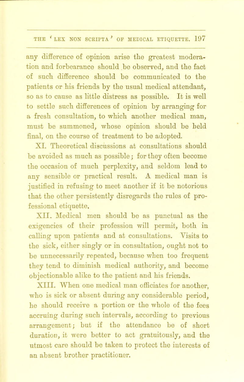 any diSerence of opinion arise tlie greatest modera- tion and forbearance should be observed, and the fact of such diSerence should be communicated to the patients or his fi’iends by the usual medical attendant, so as to cause as little distress as possible. It is well to settle such diSerences of opinion by arranging for a fresh consultation, to which another medical man, must be summoned, whose opinion should be held final, on the course of treatment to be adopted. XI. Theoretical discussions at consultations should be avoided as much as possible; for they often become the occasion of much perplexity, and seldom lead to any sensible or practical result. A medical man is justified in refusing to meet another if it be notorious that the other persistently disregards the rules of pro- fessional etiquette, XII. Medical men should be as punctual as the exigencies of their profession will permit, both in calling upon patients and at consultations. Visits to the sick, either singly or in consultation, ought not to be unnecessarily repeated, because when too frequent they tend to diminish medical authority, and become objectionable alike to the patient and his friends. XIII. When one medical man officiates for another, who is sick or absent during any considerable period, he should receive a portion or the whole of the fees accruing during such intervals, according to previous arrangement; but if the attendance be of short duration, it were better to act gratuitously, and the utmost care should bo taken to protect the interests of an absent brother practitioner.