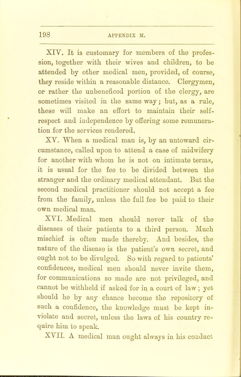 XIV. It is customary for members of tbe profes- sion, together with, their wives and children, to be attended by other medical men, provided, of course, they reside within a reasonable distance. Clergymen, or rather the unbeneficed portion of the clergy, are sometimes visited in the same way; but, as a rule, these will make an effort to maintain their self- respect and independence by offering some remunera- tion for the services rendered. XV. When a medical man is, by an untoward cir- cumstance, called upon to attend a case of midwifery for another with whom he is not on intimate terms, it is usual for the fee to be divided between the stranger and the ordinary medical attendant. But the second medical practitioner should not accept a fee from the family, unless the full fee be paid to their own medical man. XVI. Medical men should never talk of the diseases of their patients to a third person. Much mischief is often made thereby. And besides, the nature of the disease is the patient’s own secret, and ought not to be divulged. So with regard to patients’ confidences, medical men should never invite them, for communications so made are not privileged, and cannot be withheld if asked for in a court of law ; yet should he by any chance become the repository of such a confidence, the knowledge must be kept in- violate and secret, unless the laws of his country re- quire him to speak. XVII. A medical man ought always in his conduct