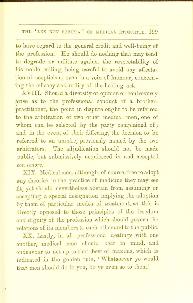 to have regal’d to the general credit and well-being of the profession. He should do nothing that may tend to degrade or militate against the respectability of his noble calling, being careful to avoid any affecta- tion of scepticism, even in a vein of humour, concern - ing the efficacy and utility of the healing art. XVIII. Should a diversity of opinion or controversy arise as to the professional conduct of a brother- practitioner, the point in dispute ought to be referred to the arbitration of two other medical men, one of whom can be selected by the party complained of; and in the event of their differing, the decision to be referred to an umpire, previously named by the two arbitrators. The adjudication should not be made public, but submissively acquiesced in and accepted con amore. XIX. Medical men, although, of course, free to adopt any theories in the practice of medicine they may see fit, yet should nevertheless abstain from assuming or accepting a special designation implying the adoption by them of particular modes of treatment, as this is directly opposed to those principles of the freedom and dignity of the profession which should govern the relations of its members to each other and to the public. XX. Lastly, in all professional dealings with one another, medical men should bear in mind, and endeavour to act up to that best of maxims, which is indicated in the golden rule, ‘ Whatsoever ye would that men should do to you, do ye even so to them.’