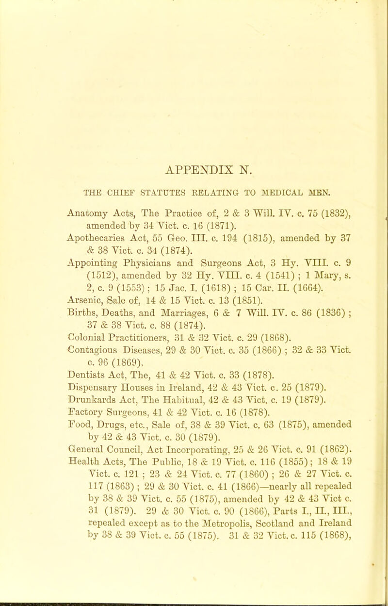 THE CHIEF STATUTES EELATINH TO MEDICAL MEN. Anatomy Acts, The Practice of, 2 & 3 Will. IV. c. 75 (1832), amended by 34 Viet. c. 16 (1871). Apothecaries Act, 55 Geo. III. c. 194 (1815), amended by 37 & 38 Viet. c. 34 (1874). Appointing Physicians and Surgeons Act, 3 Hy. VIII. c. 9 (1512), amended by 32 Hy. VIII. c. 4 (1541) ; 1 Mary, s. 2, c. 9 (1553); 15 Jac. I. (1618) ; 15 Car. II. (1664). Arsenic, Sale of, 14 & 15 Viet. c. 13 (1851). Births, Deaths, and Marriages, 6 & 7 Will. IV. c. 86 (1836) ; 37 & 38 Viet. c. 88 (1874). Colonial Practitioners, 31 & 32 Viet. c. 29 (1868). Contagious Diseases, 29 & 30 Viet. c. 35 (1866) ; 32 & 33 Viet, c. 96 (1869). Dentists Act, The, 41 & 42 Viet. c. 33 (1878). Dispensary Houses in Ireland, 42 & 43 Viet. c. 25 (1879). Drunkards Act, The Habitual, 42 & 43 Viet. c. 19 (1879). Factory Surgeons, 41 & 42 Viet. c. 16 (1878). Food, Drugs, etc.. Sale of, 38 & 39 Viet. c. 63 (1875), amended by 42 & 43 Viet. c. 30 (1879). General Council, Act Incorporating, 25 & 26 Viet. c. 91 (1862). Health Acts, The Public, 18 & 19 Viet. c. 116 (1855); 18 & 19 Viet. c. 121 ; 23 & 24 Viet. c. 77 (1860) ; 26 & 27 Viet. c. 117 (1863) ; 29 & 30 Viet. c. 41 (1866)—nearly all repealed by 38 & 39 Viet. c. 55 (1875), amended by 42 & 43 Viet c. 31 (1879). 29 & 30 Viet. c. 90 (1866), Parts I., II, III., repealed except as to the Metropolis, Scotland and Ireland by 38 & 39 Viet. c. 55 (1875). 31 & 32 Viet. c. 115 (1868),